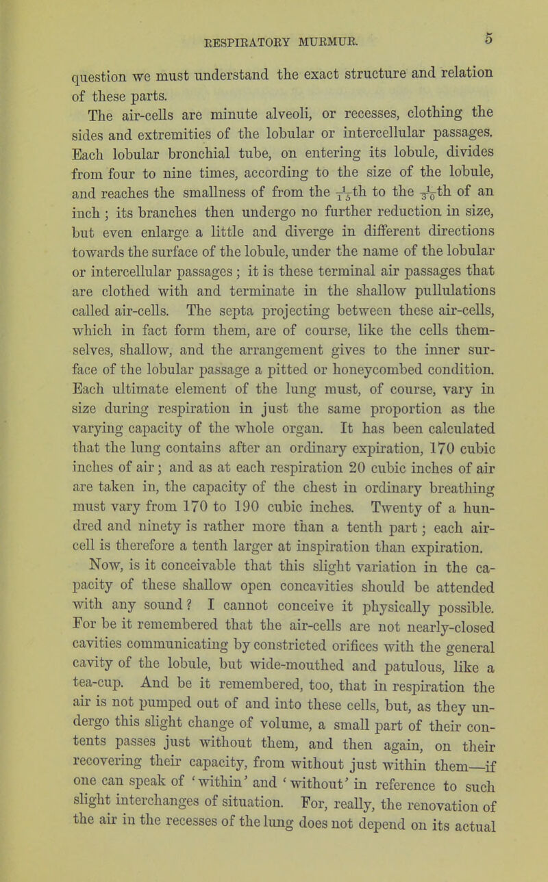 question we must understand the exact structure and relation of these parts. The air-cells are minute alveoli, or recesses, clothing the sides and extremities of the lobular or intercellular passages. Each lobular bronchial tube, on entering its lobule, divides from four to nine times, according to the size of the lobule, and reaches the smallness of from the j\th. to the ^^th of an inch ; its branches then undergo no further reduction in size, but even enlarge a little and diverge in different directions towards the surface of the lobule, under the name of the lobular or intercellular passages; it is these terminal air passages that are clothed with and terminate in the shallow pullulations called air-cells. The septa projecting between these air-cells, which in fact form them, are of course, like the cells them- selves, shallow, and the arrangement gives to the inner sur- face of the lobular passage a pitted or honeycombed condition. Each ultimate element of the lung must, of course, vary in size during respiration in just the same proportion as the varying capacity of the whole organ. It has been calculated that the lung contains after an ordinary exj^iration, 170 cubic inches of air; and as at each respiration 20 cubic inches of air are taken in, the capacity of the chest in ordinary breathing must vary from 170 to 190 cubic inches. Twenty of a hun- dred and ninety is rather more than a tenth part; each air- cell is therefore a tenth larger at inspiration than expiration. Now, is it conceivable that this slight variation in the ca- pacity of these shallow open concavities should be attended with any sound? I cannot conceive it physically possible. For be it remembered that the air-cells are not nearly-closed cavities communicating by constricted orifices with the general cavity of the lobule, but wide-mouthed and patulous, like a tea-cup. And be it remembered, too, that in respiration the air is not pumped out of and into these cells, but, as they un- dergo this slight change of volume, a small part of their con- tents passes just without them, and then again, on their recovering their capacity, from without just within them—if one can speak of 'within' and 'without' in reference to such slight interchanges of situation. For, reaUy, the renovation of the air in the recesses of the lung does not depend on its actual