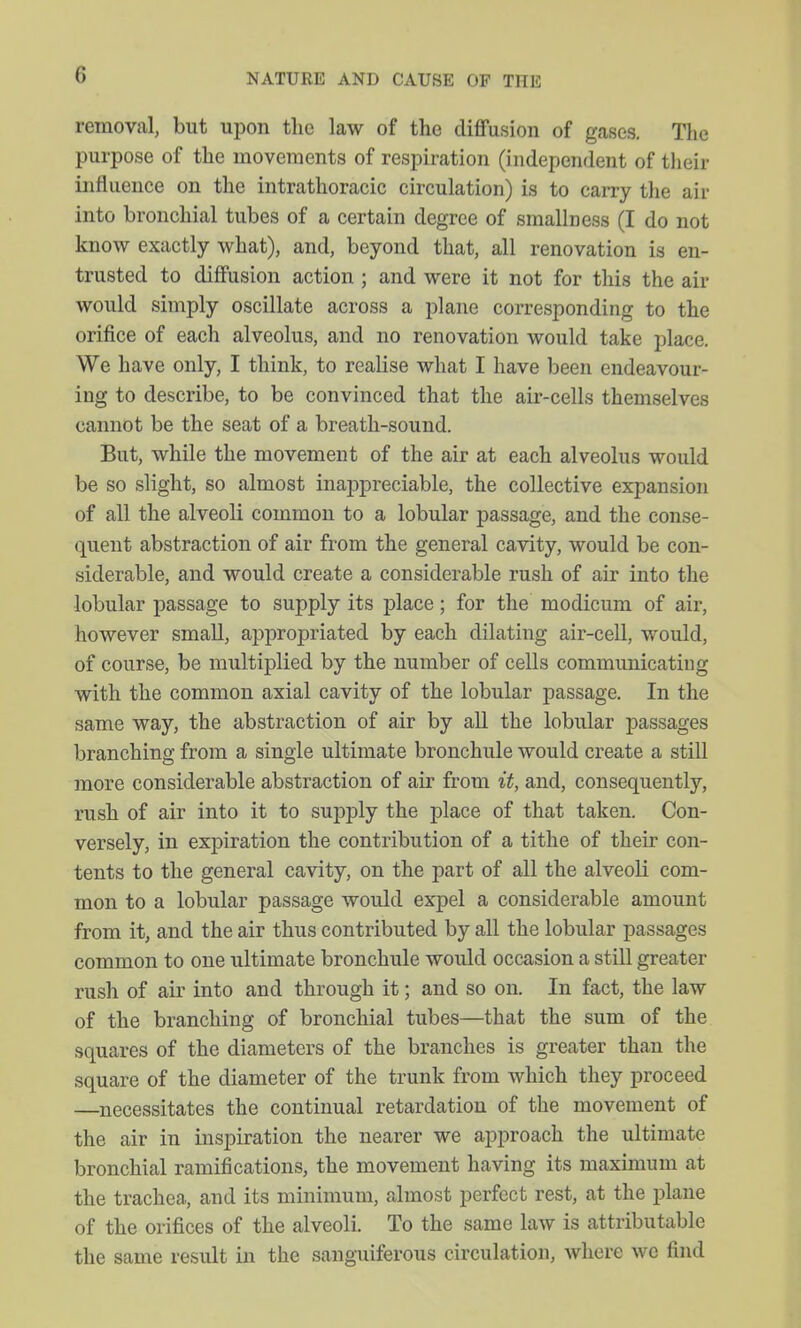 removal, but upon the law of the diffusion of gases. The purpose of the movements of respiration (independent of their influence on the intrathoracic circulation) is to carry tlie air into bronchial tubes of a certain degree of sraallness (I do not know exactly what), and, beyond that, all renovation is en- trusted to diffusion action ; and were it not for this the air would simply oscillate across a plane corresponding to the orifice of each alveolus, and no renovation would take place. We have only, I think, to realise what I have been endeavour- ing to describe, to be convinced that the air-cells themselves cannot be the seat of a breath-sound. But, while the movement of the air at each alveolus would be so slight, so almost inai3preciable, the collective expansion of all the alveoli common to a lobular passage, and the conse- quent abstraction of air from the general cavity, would be con- siderable, and would create a considerable rush of air into the lobular passage to supply its place; for the modicum of air, however small, appropriated by each dilating air-cell, would, of course, be multiplied by the number of cells communicatiug with the common axial cavity of the lobular passage. In the same way, the abstraction of air by all the lobular passages branching from a single ultimate bronchule would create a still more considerable abstraction of air from it, and, consequently, rush of air into it to supply the place of that taken. Con- versely, in expiration the contribution of a tithe of their con- tents to the general cavity, on the part of all the alveoli com- mon to a lobular passage would expel a considerable amount from it, and the air thus contributed by all the lobular passages common to one ultimate bronchule would occasion a still greater rush of air into and through it; and so on. In fact, the law of the branching of bronchial tubes—that the sum of the squares of the diameters of the branches is greater than the square of the diameter of the trunk from which they proceed —necessitates the continual retardation of the movement of the air in inspiration the nearer we approach the ultimate bronchial ramifications, the movement having its maximum at the trachea, and its minimum, almost perfect rest, at the plane of the orifices of the alveoli. To the same law is attributable the same result in the sanguiferous circulation, where we find