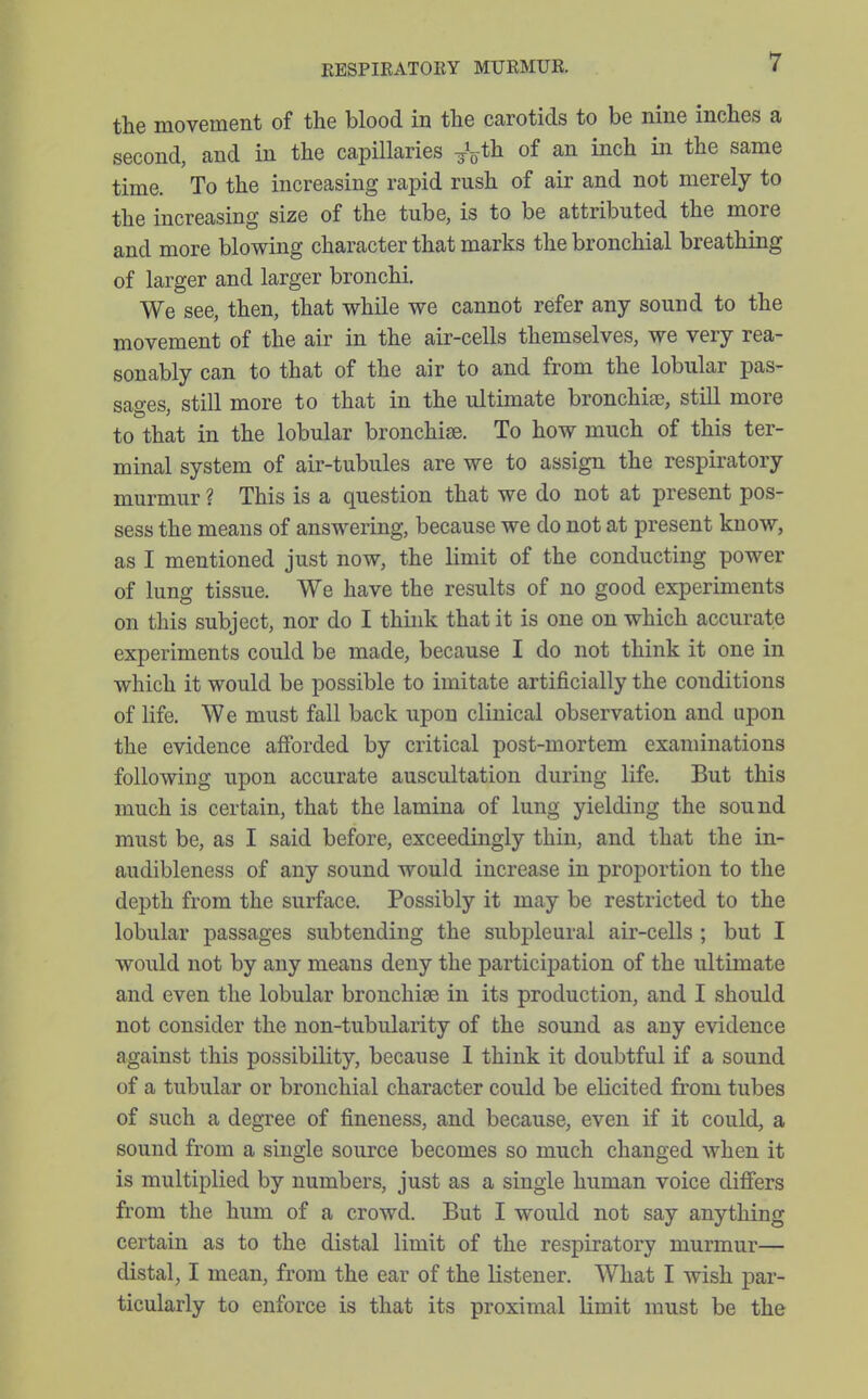 the movement of the blood in the carotids to be nine inches a second, and in the capillaries J^th of an inch in the same time. To the increasing rapid rush of air and not merely to the increasing size of the tube, is to be attributed the more and more blowing character that marks the bronchial breathing of larger and larger bronchi. We see, then, that while we cannot refer any sound to the movement of the air in the air-cells themselves, we very rea- sonably can to that of the air to and from the lobular pas- sages, still more to that in the ultimate bronchiae, still more to that in the lobular bronchise. To how much of this ter- minal system of air-tubules are we to assign the respiratory murmur ? This is a question that we do not at present pos- sess the means of answering, because we do not at present know, as I mentioned just now, the limit of the conducting power of lung tissue. We have the results of no good experiments on this subject, nor do I think that it is one on which accurate experiments could be made, because I do not think it one in which it would be possible to imitate artificially the conditions of life. We must fall back upon clinical observation and upon the evidence afforded by critical post-mortem examinations following upon accurate auscultation during life. But this much is certain, that the lamina of lung yielding the sound must be, as I said before, exceedingly thin, and that the in- audibleness of any sound would increase in proportion to the depth from the surface. Possibly it may be restricted to the lobular passages subtending the subpleural air-cells ; but I would not by any means deny the participation of the ultimate and even the lobular bronchise in its production, and I should not consider the non-tubularity of the sound as any evidence against this possibility, because 1 think it doubtful if a sound of a tubular or bronchial character could be elicited from tubes of such a degree of fineness, and because, even if it could, a sound from a single source becomes so much changed when it is multiplied by numbers, just as a single human voice differs from the hum of a crowd. But I would not say anything certain as to the distal limit of the respiratory murmur— distal, I mean, from the ear of the listener. What I wish par- ticularly to enforce is that its proximal limit must be the