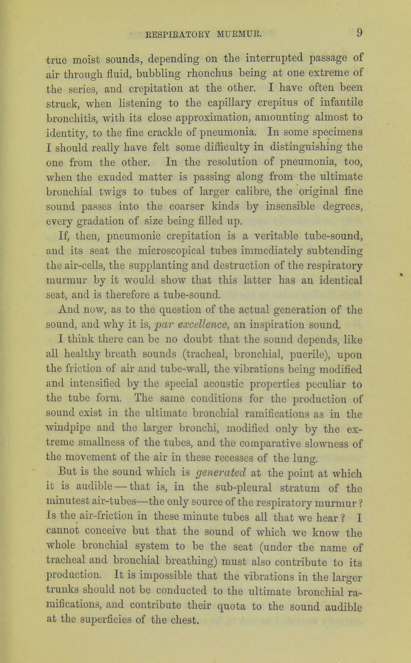 true moist sounds, depending on the interrupted passage of air through fluid, bubbling rhonchus being at one extreme of the series, and crepitation at the other. I have often been struck, when listening to the capillary crepitus of infantile bronchitis, with its close approximation, amounting almost to identity, to the fine crackle of pneumonia. In some specimens I should really have felt some difficulty in distinguishing the one from the other. In the resolution of pneumonia, too, when the exuded matter is passing along from the ultimate bronchial twigs to tubes of larger calibre, the original fine sound passes into the coarser kinds by insensible degrees, every gradation of size being filled up. If, then, pneumonic crepitation is a veritable tube-sound, and its seat the microscopical tubes immediately subtending the air-cells, the supplanting and destruction of the respiratory murmur by it would show that this latter has an identical seat, and is therefore a tube-sound. And now, as to the question of the actual generation of the sound, and why it is, par excellence, an inspiration sound. I think there can be no doubt that the sound depends, like all healthy breath sounds (tracheal, bronchial, puerile), upon the friction of air and tube-wall, the vibrations being modified and intensified by the special acoustic properties peculiar to the tube form. The same conditions for the production of sound exist in the ultimate bronchial ramifications as in the windpipe and the larger bronchi, modified only by the ex- treme smallness of the tubes, and the comparative slowness of the movement of the air in these recesses of the luno- But is the sound which is generated at the point at which it is audible — that is, in the sub-pleural stratum of the minutest air-tubes—the only source of the respiratory murmur ? Is the air-friction in these minute tubes all that we hear ? I cannot conceive but that the sound of which we know the whole bronchial system to be the seat (under the name of tracheal and bronchial breathing) must also contribute to its production. It is impossible that the vibrations in the larger trunks should not be conducted to the ultimate bronchial ra- mifications, and contribute their quota to the sound audible at the superficies of the chest.