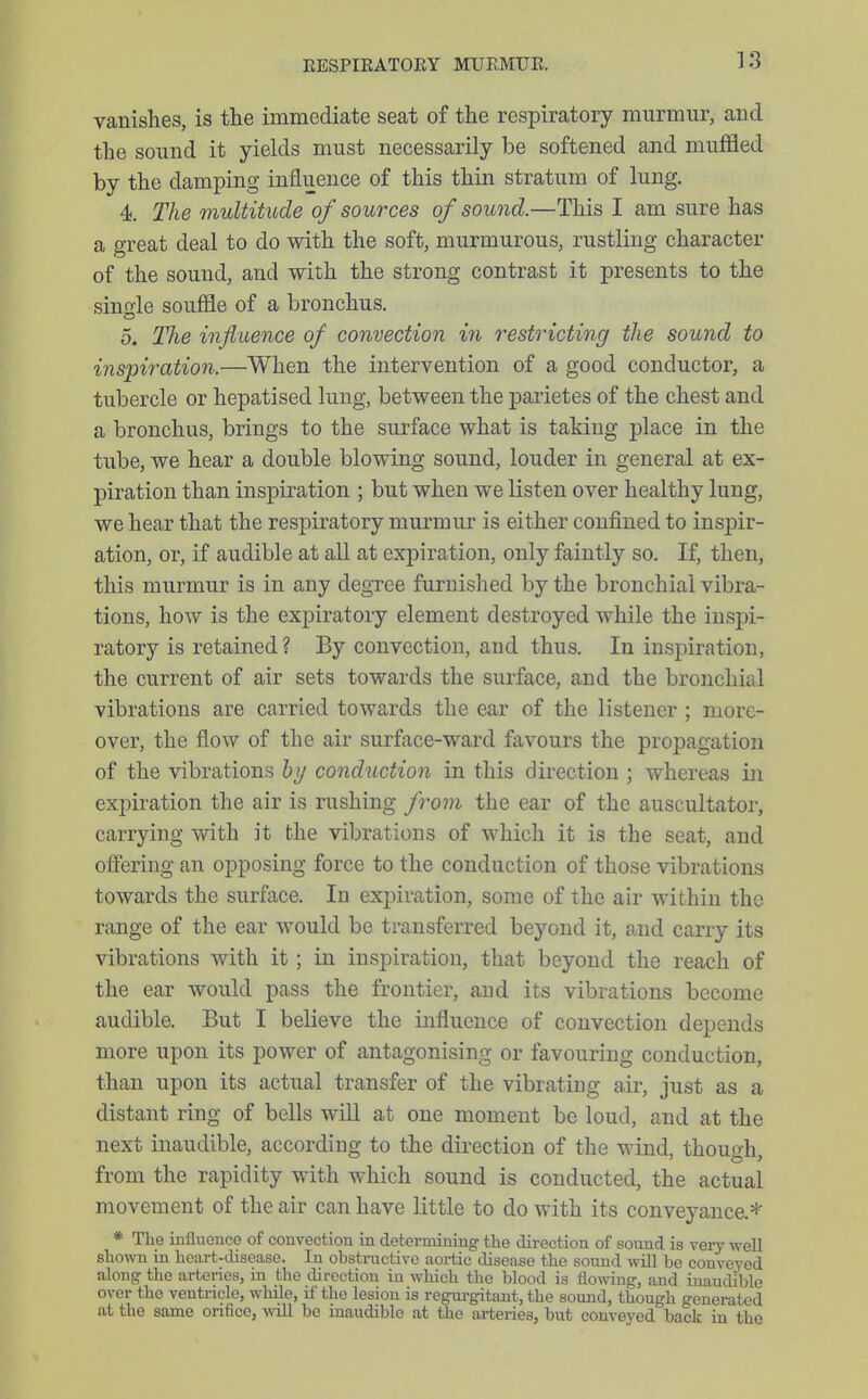 vanishes, is the immediate seat of the respiratory murmur, and the sound it yields must necessarily be softened and muffled by the damping influence of this thin stratum of lung. 4. The multitude of sources of sound.—This I am sure has a great deal to do with the soft, murmurous, rustling character of the sound, and with the strong contrast it presents to the sinoie souffle of a bronchus. 5. The influence of convection in restricting the sound to inspiration.—When the intervention of a good conductor, a tubercle or hepatised lung, between the parietes of the chest and a bronchus, brings to the surface what is taking place in the tube, we hear a double blowing sound, louder in general at ex- piration than inspiration ; but when we listen over healthy lung, we hear that the respiratory murmur is either confined to inspir- ation, or, if audible at all at expiration, only faintly so. If, then, this murmur is in any degTee furnished by the bronchial vibra- tions, how is the expiratory element destroyed while the inspi- ratory is retained? By convection, and thus. In inspiration, the current of air sets towards the surface, and the bronchial vibrations are carried towards the ear of the listener ; more- over, the flow of the air surface-ward favours the propagation of the vibrations hy conduction in this direction ; whereas in expiration the air is rushing fi^om the ear of the auscultator, carrying with it the vibrations of which it is the seat, and offering an opposing force to the conduction of those vibrations towards the surface. In expiration, some of the air within the range of the ear would be transferred beyond it, and carry its vibrations with it ; in inspiration, that beyond the reach of the ear would pass the frontier, and its vibrations become audible. But I believe the influence of convection depends more upon its power of antagonising or favouring conduction, than upon its actual transfer of the vibrating air, just as a distant ring of bells will at one moment be loud, and at the next inaudible, according to the direction of the wind, though, from the rapidity with which sound is conducted, the actual movement of the air can have little to do with its conveyance.* * The influence of convection in determining tlie direction of sound is very well shown in heart-disease. In obstructive aortic disease the sound will be conveyed along the arteries, in the direction iu which the blood is flowing, and inaudible over the ventricle, while, if the lesion is regurgitant, the sound, though generated at the same onfice, ^vill be inaudible at the lu-teries, but conveyed back in the