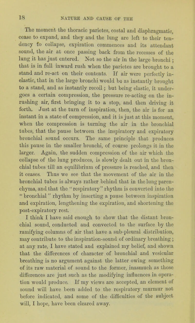 The moment the thoracic parietes, costal and. diaphragmatic, cease to expand, and they and the lung are left to their ten- dency fo collapse, expiration commences and its attendant sound, the air at once passing back from the recesses of the lung it has just entered. Not so the air in the large bronchi; that is in full inward rush when the parietes are brought to a stand and re-act on their contents. If air were perfectly in- elastic, that in the large bronchi would be as instantly brought to a stand, and as instantly recoil; but being elastic, it under- goes a certain compression, the pressure re-acting on the in- rushing air, first bringing it to a stop, and then driving it forth. Just at the turn of inspiration, then, the air is for an instant in a state of compression, and it is just at this moment, when the compression is turning the air in the bronchial tubes, that the pause between the inspiratory and expiratory bronchial sound occurs. The same principle that produces this pause in the smaller bronchi, of course prolongs it in the larger. Again, the sudden compression of the air which the collapse of the lung produces, is slowly dealt out in the bron- chial tubes till an equilibrium of pressure is reached, and then it ceases. Thus we see that the movement of the air in the bronchial tubes is always rather behind that in the lung paren- chyma, and that the  respiratory' rhythm is converted into the  bronchial rhythm by inserting a pause between inspiration and expiration, lengthening the expiration, and shortening the post-expiratory rest. I think I have said enough to show that the distant bron- chial sound, conducted and convected to the surface by the ramifying columns of air that have a sub-pleural distribution, may contribute to the inspiration-sound of ordinary breathing; at any rate, I have stated and explained my belief, and shown that the differences of character of bronchial and vesicular breathing is no argument against the latter owing something of its raw material of sound to the former, inasmuch as those differences are just such as the modifying influences in opera- tion would produce. If my views are accepted, an element of sound will have been added to the respiratory murmur not before indicated, and some of the difficulties of the subject will, I hope, have been cleared away.