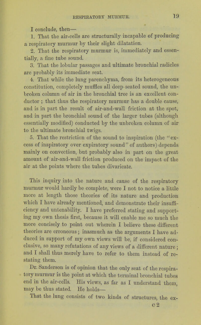 I conclude, then— 1. That the air-cells are structurally incapable of producing a respiratory murmur by their slight dilatation. 2. That the respiratory murmur is, immediately and essen- tially, a fine tube sound. 3. That the lobular passages and ultimate bronchial radicles are probably its immediate seat. 4. That while the lung parenchyma, from its heterogeneous constitution, completely mujBBes all deep-seated sound, the un- broken column of air in the bronchial tree is an excellent con- ductor ; that thus the respiratory murmur has a double cause, and is in part the result of air-and-wall friction at the spot, and in part the bronchial sound of the larger tubes (although essentially modified) conducted by the unbroken column of air to the ultimate bronchial twigs. 5. That the restriction of the sound to inspiration (the ex- cess of inspiratory over expiratory sound of authors) depends mainly on convection, but probably also in part on the great amount of air-and-wall friction produced on the impact of the air at the points where the tubes divaricate. This inquiry into the nature and cause of the respiratory murmur would hardly be complete, were I not to notice a little more at length those theories of its nature and production Avhich I have already mentioned, and demonstrate their insufii- ciency and untenability. I have preferred stating and support- ing my own thesis first, because it will enable me so much the more concisely to point out wherein I believe these different theories are erroneous; inasmuch as the arguments I have ad- duced in support of my own views will be, if considered con- clusive, so many refutations of any views of a different nature; and I shall thus merely have to refer to them instead of re- stating them. Dr. Sanderson is of opinion that the only seat of the respira- tory murmur is the point at which the terminal bronchial tubes end in the air-cells. His views, as far as I understand them, may be thus stated. He holds— That the lung consists of two kinds of structures, the ex- C2