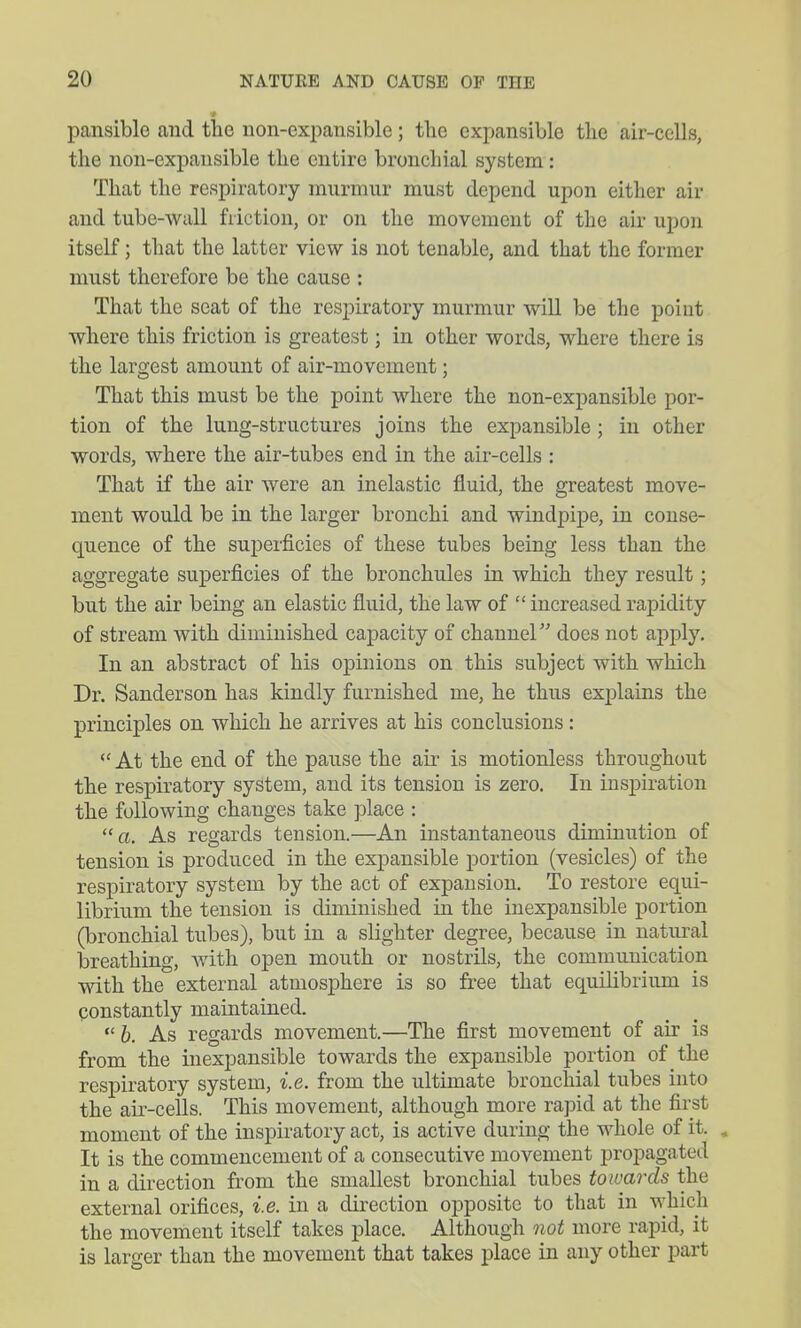 pansible and the non-expansible; the expansible the air-cells, the non-expansible the entire bronchial system: That the respiratory murmur must depend upon either air and tube-wall friction, or on the movement of the air upon itself; that the latter view is not tenable, and that the former must therefore be the cause : That the seat of the respiratory murmur will be the point where this friction is greatest; in other words, where there is the largest amount of air-movement; That this must be the point where the non-expansible por- tion of the lung-structures joins the expansible; in other words, where the air-tubes end in the air-cells : That if the air were an inelastic fluid, the greatest move- ment would be in the larger bronchi and windpipe, in conse- quence of the superficies of these tubes being less than the aggregate superficies of the bronchules in which they result; but the air being an elastic fluid, the law of  increased rapidity of stream with diminished capacity of channel does not apply. In an abstract of his opinions on this subject with which Dr. Sanderson has kindly furnished me, he thus explains the principles on which he arrives at his conclusions:  At the end of the pause the au- is motionless throughout the respiratory system, and its tension is zero. In inspiration the following changes take place : a. As regards tension.—An instantaneous diminution of tension is produced in the exj)ansible portion (vesicles) of the respiratory system by the act of expansion. To restore equi- librium the tension is diminished in the inexpansible portion (bronchial tubes), but in a slighter degree, because in natiu'al breathing, with open mouth or nostrils, the communication with the external atmosphere is so free that equihbrium is constantly maintained. 6. As regards movement.—The first movement of air is from the inexpansible towards the expansible portion of the respiratory system, i.e. from the ultimate bronchial tubes into the air-cells. This movement, although more rapid at the first moment of the inspiratory act, is active during the whole of it. , It is the commencement of a consecutive movement propagated in a direction from the smallest bronchial tubes towards the external orifices, i.e. in a direction opposite to that in which the movement itself takes place. Although not more rapid, it is larger than the movement that takes place in any other part