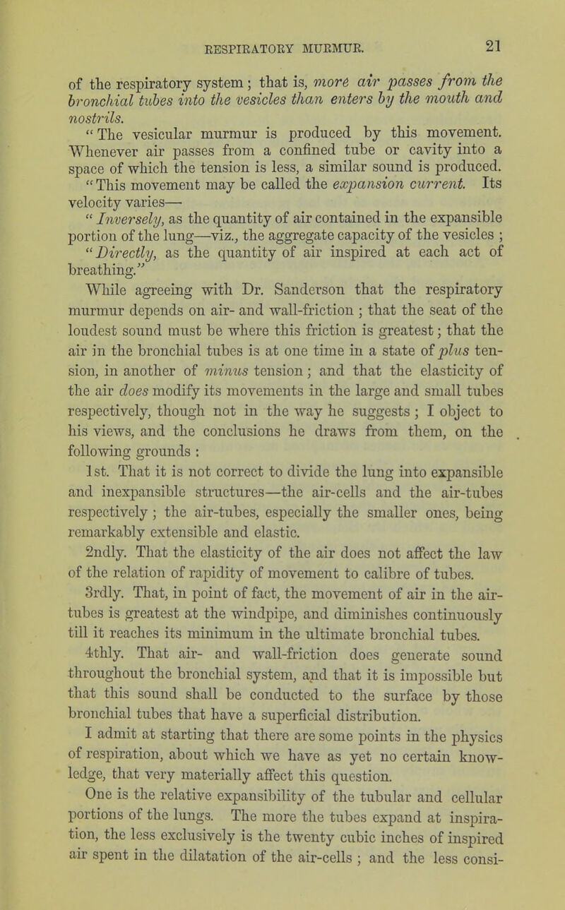 of the respiratory system; that is, more air passes from the bronchial tubes into the vesicles than enters by the mouth and nostrils.  The vesicular murmur is produced by this movement. Whenever air passes from a confined tube or cavity into a space of which the tension is less, a similar sound is produced.  This movement may be called the expansion current. Its velocity varies—  Inversely, as the quantity of air contained in the expansible portion of the lung—viz., the aggregate capacity of the vesicles ; Directly, as the quantity of air inspired at each act of breathing. While agreeing with Dr. Sanderson that the respiratory murmur depends on air- and wall-friction ; that the seat of the loudest sound must be where this friction is greatest; that the air in the bronchial tubes is at one time in a state of plus ten- sion, in another of minus tension; and that the elasticity of the air does modify its movements in the large and small tubes respectively, though not in the way he suggests ; I object to his views, and the conclusions he draws from them, on the following grounds : 1st. That it is not correct to divide the lung into expansible and inexpansible structures—the air-cells and the air-tubes respectively ; the air-tubes, especially the smaller ones, being remarkably extensible and elastic. 2ndly. That the elasticity of the air does not affect the law of the relation of rapidity of movement to calibre of tubes. Srdly. That, in point of fact, the movement of air in the air- tubes is greatest at the windpipe, and diminishes continuously tni it reaches its minimum in the ultimate bronchial tubes. 4thly. That air- and wall-friction does generate sound throughout the bronchial system, and that it is impossible but that this sound shall be conducted to the surface by those bronchial tubes that have a superficial distribution. I admit at starting that there are some points in the physics of respiration, about which we have as yet no certain know- ledge, that very materially affect this question. One is the relative expansibility of the tubular and cellular portions of the lungs. The more the tubes expand at inspira- tion, the less exclusively is the twenty cubic inches of inspired air spent in the dilatation of the air-cells ; and the less consi-