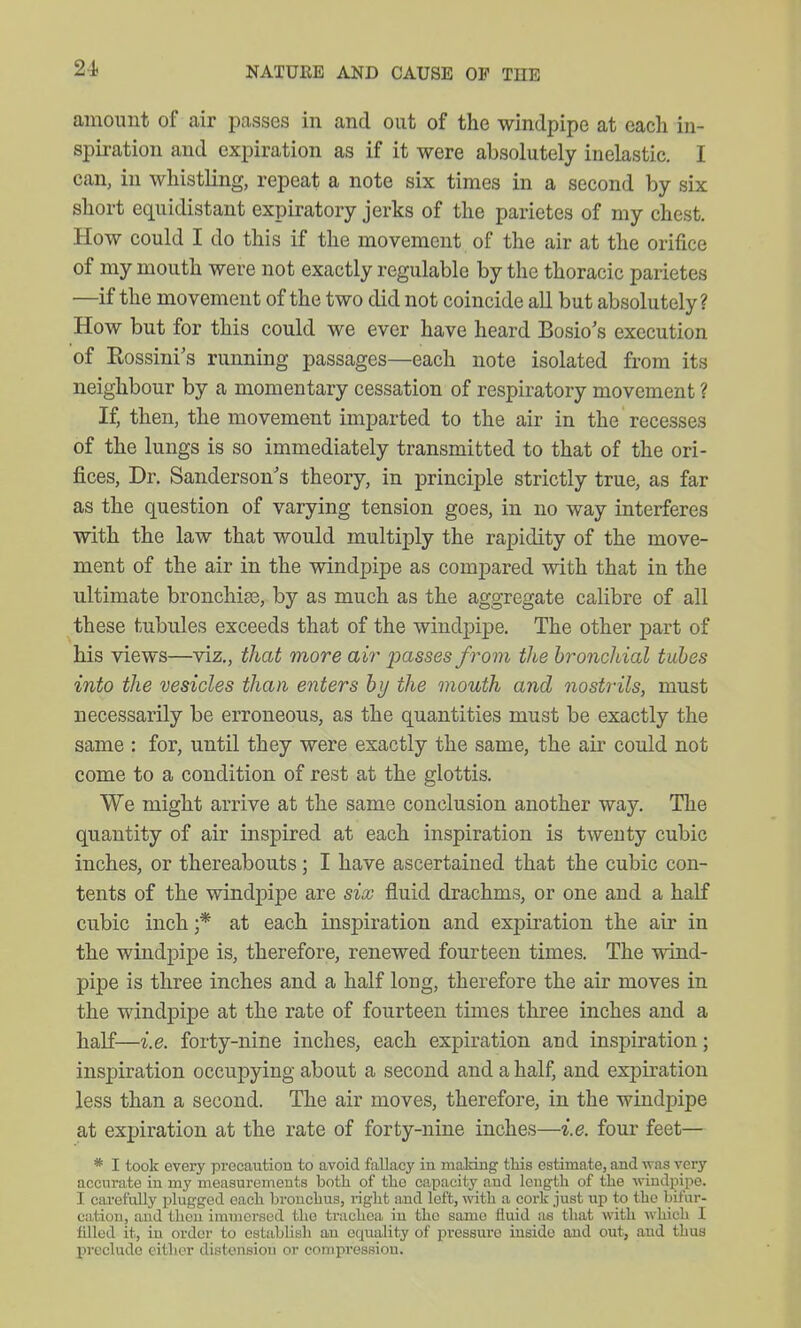 amount of air passes in and out of the windpipe at each in- spiration and expiration as if it were absolutely inelastic. I can, in whistling, repeat a note six times in a second by six short equidistant expiratory jerks of the parietes of my chest. How could I do this if the movement of the air at the orifice of my mouth were not exactly regulable by the thoracic parietes —if the movement of the two did not coincide all but absolutely? How but for this could we ever have heard Bosio's execution of Eossini's running passages—each note isolated from its neighbour by a momentary cessation of respiratory movement ? If, then, the movement imparted to the air in the recesses of the lungs is so immediately transmitted to that of the ori- fices, Dr. Sanderson's theory, in principle strictly true, as far as the question of varying tension goes, in no way interferes with the law that would multiply the rapidity of the move- ment of the air in the windpipe as comj)ared with that in the ultimate bronchies, by as much as the aggregate calibre of all these tubules exceeds that of the windpipe. The other part of his views—viz., that more air passes from the bronchial tubes into the vesicles than enters by the mouth and nostrils, must necessarily be erroneous, as the quantities must be exactly the same : for, until they were exactly the same, the air could not come to a condition of rest at the glottis. We might arrive at the same conclusion another way. The quantity of air inspired at each inspiration is twenty cubic inches, or thereabouts; I have ascertained that the cubic con- tents of the windpipe are six fluid drachms, or one and a half cubic inch ;* at each inspiration and exj)iration the air in the windpipe is, therefore, renewed fourteen times. The wind- pipe is three inches and a half long, therefore the air moves in the windpipe at the rate of fourteen times three inches and a half—i.e. forty-nine inches, each expiration and inspiration; inspiration occupying about a second and a half, and expiration less than a second. The air moves, therefore, in the windpipe at expiration at the rate of forty-nine inches—i.e. four feet— * I took every precaution to avoid fallacy in maHng tliis estimate, and was very accurate in my measurements both of tlie capacity and length of the -(riudpipe. I carefully plugged each bronchus, right and left, with a cork just up to the bifur- cation, and thou immersed the trachea in the same fluid as that with which I filled it, in order to establish an equality of pressure inside and out, and thus l^reclude cither distension or compression.