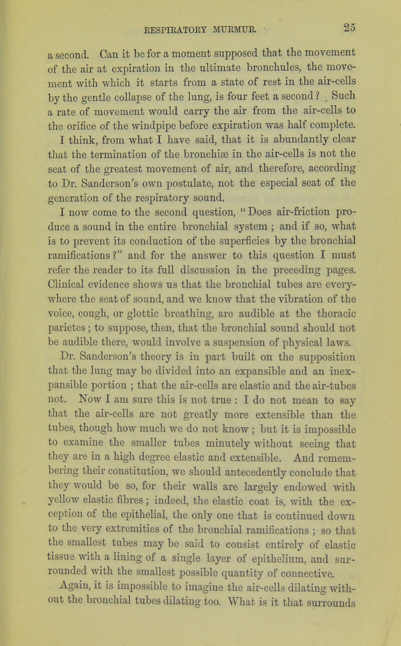 a second. Can it be for a moment supposed that the movement of the air at expiration in the ultimate bronchules, the move- ment with which it starts from a state of rest in the air-cells by the gentle collapse of the lung, is four feet a second ? Such a rate of movement would carry the air from the air-cells to the orifice of the windpipe before expiration was half complete. I think, from what I have said, that it is abundantly clear that the termination of the bronchias in the air-cells is not the seat of the greatest movement of air, and therefore, according to Dr. Sanderson's own postulate, not the especial seat of the generation of the respiratory sound, I now come to the second question,  Does air-friction pro- duce a sound in the entire bronchial system ; and if so, what is to prevent its conduction of the superficies by the bronchial ramifications ? and for the answer to this question I must refer the reader to its full discussion in the preceding pages. Clinical evidence shows us that the bronchial tubes are every- where the seat of sound, and we know that the vibration of the voice, cough, or glottic breathing, are audible at the thoracic parietes; to suppose, then, that the bronchial sound should not be audible there, would involve a suspension of physical laws. Dr. Sanderson's theory is in part built on the supposition that the lung may be divided into an expansible and an inex- pansible portion ; that the air-cells are elastic and the air-tubes not. Now I am sure this is not true : I do not mean to say that the air-cells are not greatly more extensible than the tubes, though how much we do not know; but it is impossible to examine the smaller tubes minutely without seeing that they are in a high degree elastic and extensible. And remem- bering their constitution, we should antecedently conclude that they would be so, for their walls are largely endowed with yellow elastic fibres; indeed, the elastic coat is, with the ex- ception of the epitheKal, the only one that is continued down to the very extremities of the bronchial ramifications ; so that the smallest tubes may be said to consist entirely of elastic tissue with a lining of a single layer of epithelium, and sur- rounded with the smallest possible quantity of connective. Again, it is impossible to imagine the air-cells dilating with- out the bronchial tubes dilating too. What is it that surrounds