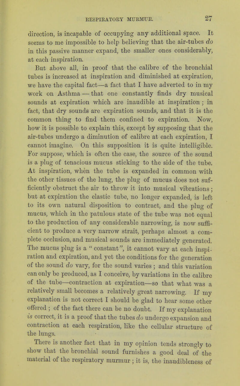 direction, is incapable of occupying any additional space. It seems to me impossible to help believing that the air-tubes do in this passive manner expand, the smaller ones considerably, at each inspiration. But above all, in proof that the calibre of the bronchial tubes is increased at inspiration and diminished at expiration, we have the capital fact—a fact that I have adverted to in my work on Asthma — that one constantly finds dry musical sounds at expiration which are inaudible at inspiration ; in fact, that dry sounds are expiration sounds, and that it is the common thing to find them confined to expiration. Now, how it is possible to explain this, except by supposing that the air-tubes undergo a diminution of calibre at each expiration, I cannot imagine. On this supposition it is quite intelligible. For suppose, which is often the case, the source of the sound is a plug of tenacious mucus sticking to the side of the tube. At inspiration, when the tube is expanded in common with the other tissues of the lung, the plug of mucus does not suf- ficiently obstruct the air to throw it into musical vibrations ; but at expiration the elastic tube, no longer expanded, is left to its own natural disposition to contract, and the plug of mucus, which in the patulous state of the tube was not equal to the production of any considerable narroAving, is now suffi- cient to produce a very narrow strait, perhaps almost a com- plete occlusion, and musical sounds are immediately generated. The mucus plug is a  constant, it cannot vary at each inspi- ration and expiration, and yet the conditions for the generation of the sound do vary, for the sound varies ; and this variation can only be produced, as I conceive, by variations in the calibre of the tube—contraction at expiration—so that what was a relatively small becomes a relatively great narrowing. If my explanation is not correct I should be glad to hear some other offered ; of the fact there can be no doubt. If my explanation is correct, it is a proof that the tubes do undergo expansion and contraction at each respiration, like the cellular structure of the lungs. There is another fact that in my opinion tends strongly to show that the bronchial sound furnishes a good deal of the material of the respiratory murmur ; it is, the inaudibleness of