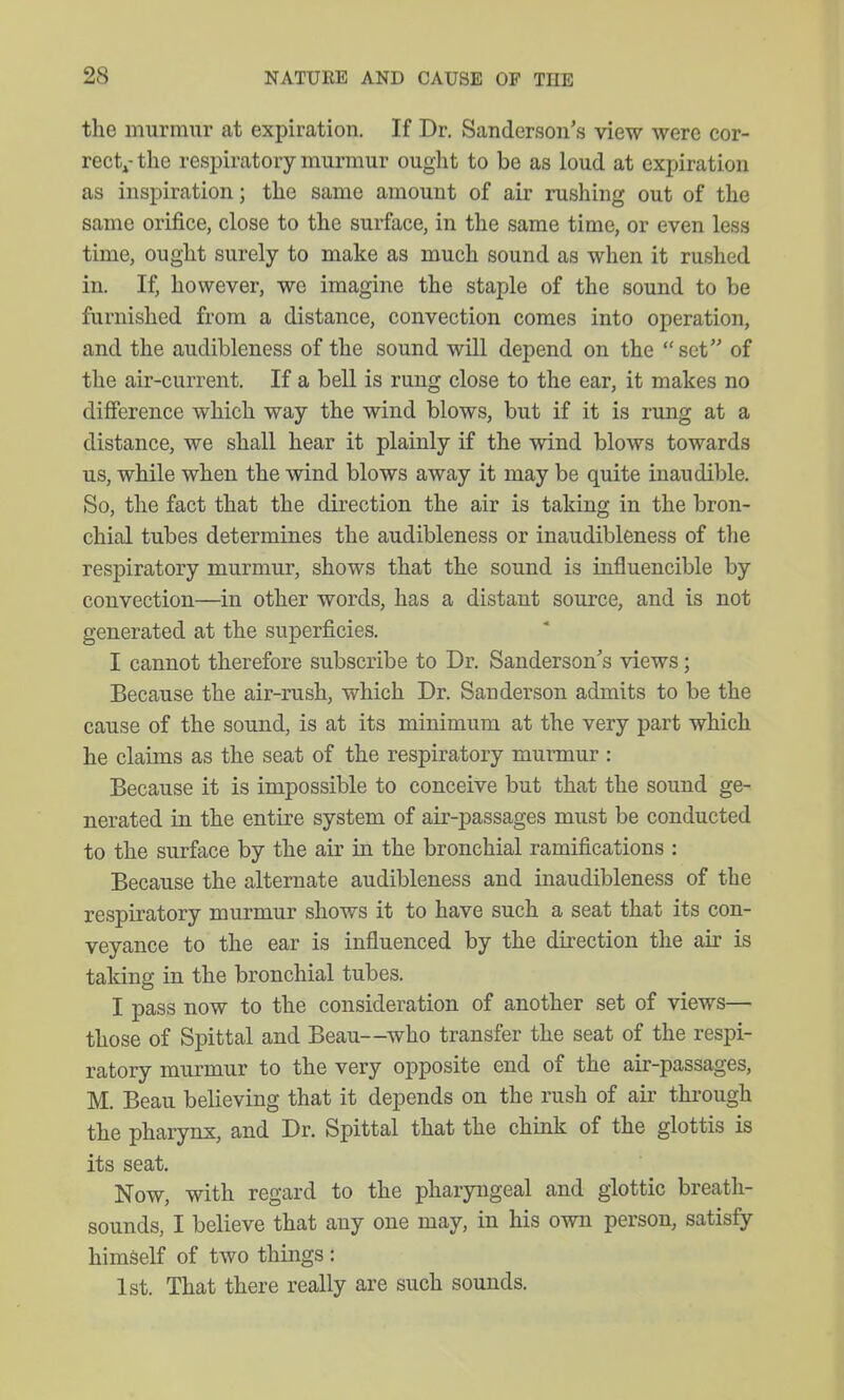 the murmur at expiration. If Dr. Sanderson's view were cor- rectj-the respiratory murmur ought to be as loud at expiration as inspiration; the same amount of air rushing out of the same orifice, close to the surface, in the same time, or even less time, ought surely to make as much sound as when it rushed in. If, however, we imagine the staple of the sound to be famished from a distance, convection comes into operation, and the audibleness of the sound will depend on the set of the air-current. If a bell is rung close to the ear, it makes no difference which way the wind blows, but if it is rung at a distance, we shall hear it plainly if the wind blows towards us, while when the wind blows away it may be quite inaudible. So, the fact that the direction the air is taking in the bron- chial tubes determines the audibleness or inaudibleness of the respiratory murmur, shows that the sound is influencible by convection—in other words, has a distant source, and is not generated at the superficies. I cannot therefore subscribe to Dr. Sanderson's views; Because the air-rush, which Dr. Sanderson admits to be the cause of the sound, is at its minimum at the very part which he claims as the seat of the respiratory murmur : Because it is impossible to conceive but that the sound ge- nerated in the entire system of air-passages must be conducted to the surface by the air in the bronchial ramifications : Because the alternate audibleness and inaudibleness of the respiratory murmur shows it to have such a seat that its con- veyance to the ear is influenced by the direction the air is taking in the bronchial tubes. I pass now to the consideration of another set of views— those of Spittal and Beau—who transfer the seat of the respi- ratory murmur to the very opposite end of the air-passages, M. Beau believing that it depends on the rush of air through the phaiynx, and Dr. Spittal that the chink of the glottis is its seat. Now, with regard to the pharyngeal and glottic breath- sounds, I believe that any one may, in his own person, satisfy himself of two things : 1st. That there really are such sounds.