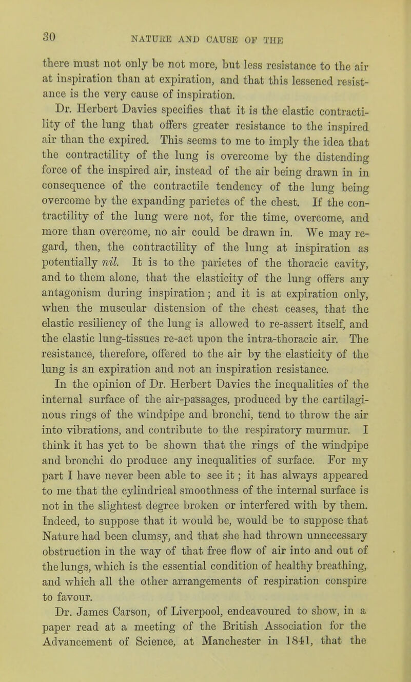 there must not only be not more, but less resistance to the air at inspiration than at expiration, and that this lessened resist- ance is the very cause of inspiration. Dr. Herbert Davies specifies that it is the elastic contracti- lity of the lung that offers greater resistance to the inspired air than the expired. This seems to me to imply the idea that the contractility of the lung is overcome by the distending force of the inspired air, instead of the air being drawn in in consequence of the contractile tendency of the lung being overcome by the expanding parietes of the chest. If the con- tractility of the lung were not, for the time, overcome, and more than overcome, no air could be drawn in. We may re- gard, then, the contractility of the lung at inspiration as potentially nil. It is to the parietes of the thoracic cavity, and to them alone, that the elasticity of the lung ofiers any antagonism during inspiration; and it is at expiration only, when the muscular distension of the chest ceases, that the elastic resiliency of the lung is allowed to re-assert itself, and the elastic lung-tissues re-act upon the intra-thoracic air. The resistance, therefore, offered to the air by the elasticity of the lung is an expiration and not an inspiration resistance. In the opinion of Dr. Herbert Davies the inequalities of the internal surface of the air-passages, produced by the cartilagi- nous rings of the windpipe and bronchi, tend to throw the air into vibrations, and contribute to the respiratory murmur. I think it has yet to be shown that the rings of the windpipe and bronchi do produce any inequalities of surface. For my part I have never been able to see it; it has always appeared to me that the cylindrical smoothness of the internal surface is not in the slightest degree broken or interfered with by them. Indeed, to suppose that it would be, would be to suppose that Nature had been clumsy, and that she had thrown unnecessary obstruction in the way of that free flow of air into and out of the lungs, which is the essential condition of healthy breathing, and which all the other arrangements of respiration conspire to favour. Dr. James Carson, of Liverpool, endeavoured to show, in a paper read at a meeting of the British Association for the Advancement of Science, at Manchester in 184j1, that the