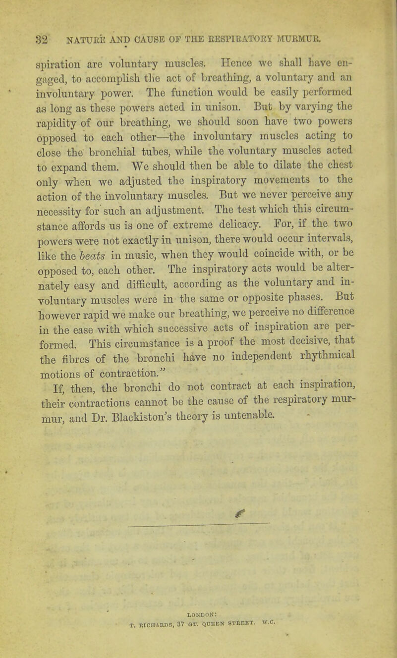 spiration are voluntary muscles. Hence we shall have en- gaged, to accomplish tlie act of breathing, a voluntary and an involuntary power. The function would be easily performed as long as these powers acted in unison. But by varying the rapidity of our breathing, we should soon have two powers opposed to each other—the involuntary muscles acting to close the bronchial tubes, while the voluntary muscles acted to expand them. We should then be able to dilate the chest only when we adjusted the inspiratory movements to the action of the involuntary muscles. But we never perceive any necessity for' such an adjustment. The test which this circum- stance affords us is one of extreme delicacy. For, if the two powers were not exactly in unison, there would occur intervals, like the heats in music, when they would coincide with, or be opposed to, each other. The inspiratory acts would be alter- nately easy and difficult, according as the voluntary and in- voluntary muscles were in the same or opposite phases. But however rapid we make our breathing, we perceive no difference in the ease with which successive acts of inspiration are per- formed. This circumstance is a proof the most decisive, that the fibres of the bronchi have no independent rhythmical motions of contraction. If, then, the bronchi do not contract at each inspiration, their contractions cannot be the cause of the respiratory mur- mur, and Dr. Blackiston's theory is untenable. 4< lonuon: T. RICItARnR, 37 OT. QCEEN STEEET.