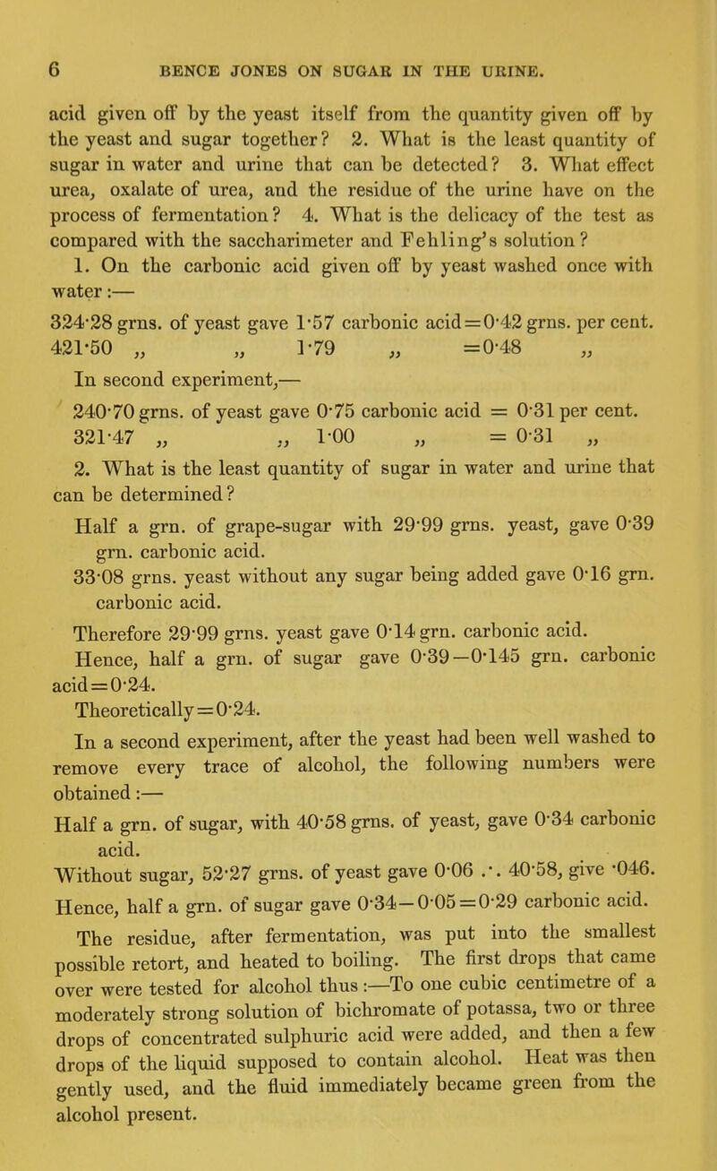 acid given off by the yeast itself from tlie quantity given off by the yeast and sugar together? 2. What is the least quantity of sugar in water and urine that can be detected? 3. Wliat effect urea, oxalate of urea, and the residue of the urine have on the process of fermentation ? 4. What is the delicacy of the test as compared with the saccharimeter and Eehling's solution? 1. On the carbonic acid given off by yeast washed once with water:— 324*28 grns. of yeast gave 1*57 carbonic acid = 0*42 grns. percent. 421-50 „ „ ]-79 „ =0-48 In second experiment,— 240*70 grns. of yeast gave 0*75 carbonic acid = 0*31 per cent. 321*47 „ 1*00 „ = 0*31 „ 2. What is the least quantity of sugar in water and urine that can be determined? Half a grn. of grape-sugar with 29*99 grns, yeast, gave 0*39 grn. carbonic acid. 33*08 grns. yeast without any sugar being added gave 0*16 grn. carbonic acid. Therefore 29*99 grns. yeast gave 0*14 grn. carbonic acid. Hence, half a grn. of sugar gave 0*39—0*145 grn. carbonic acid = 0*24. Theoretically=0*24. In a second experiment, after the yeast had been well washed to remove every trace of alcohol, the following numbers were obtained:— Half a grn. of sugar, with 40*58 grns. of yeast, gave 0*34 carbonic acid. Without sugar, 52*27 grns. of yeast gave 0*06 .*. 40*58, give -046. Hence, half a grn. of sugar gave 0*34-0 05 =0*29 carbonic acid. The residue, after fermentation, was put into the smallest possible retort, and heated to boihng. The first drops that came over were tested for alcohol thus:—To one cubic centimetre of a moderately strong solution of bichromate of potassa, two or three drops of concentrated sulphuric acid were added, and then a few drops of the liquid supposed to contain alcohol. Heat was then gently used, and the fluid immediately became green from the alcohol present.