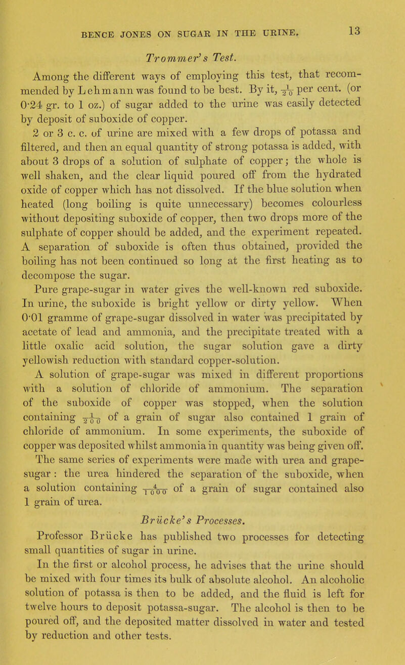 Trommer's Test. Among the different ways of employing this test, that recom- mended by Lehmann was found to be best. By it, per cent, (or 0-24 gr. to 1 oz.) of sugar added to the urine was easily detected by deposit of suboxide of copper. 2 or 3 c. c. of urine are mixed with a few drops of potassa and filtered, and then an equal quantity of strong potassa is added, with about 3 drops of a solution of sulphate of copper; the whole is well shaken, and the clear liquid poured off from the hydrated oxide of copper which has not dissolved. If the blue solution when heated (long boiling is quite unnecessary) becomes colourless without depositing suboxide of copper, then two drops more of the sulphate of copper should be added, and the experiment repeated. A separation of suboxide is often thus obtained, provided the boiling has not been continued so long at the first heating as to decompose the sugar. Pure grape-sugar in water gives the well-known red suboxide. In urine, the suboxide is bright yellow or dirty yeUow. When 001 gramme of grape-sugar dissolved in water was precipitated by acetate of lead and ammonia, and the precipitate treated vnih a little oxalic acid solution, the sugar solution gave a dirty yellowish reduction with standard copper-solution. A solution of grape-sugar was mixed in different proportions with a solution of chloride of ammonium. The separation of the suboxide of copper was stopped, when the solution containing of a grain of sugar also contained I grain of chloride of ammonium. In some experiments, the suboxide of copper was deposited whilst ammonia in quantity was being given off. The same series of experiments were made with urea and grape- sugar : the ui'ea hindered the separation of the suboxide, when a solution containing j^Vo of ^ grain of sugar contained also 1 grain of urea. Briicke's Processes. Professor Briicke has published two processes for detecting small quantities of sugar in urine. In the first or alcohol process, he advises that the urine should be mixed with four times its bulk of absolute alcohol. An alcoholic solution of potassa is then to be added, and the fluid is left for twelve hours to deposit potassa-sugar. The alcohol is then to be poured off, and the deposited matter dissolved in water and tested by reduction and other tests.