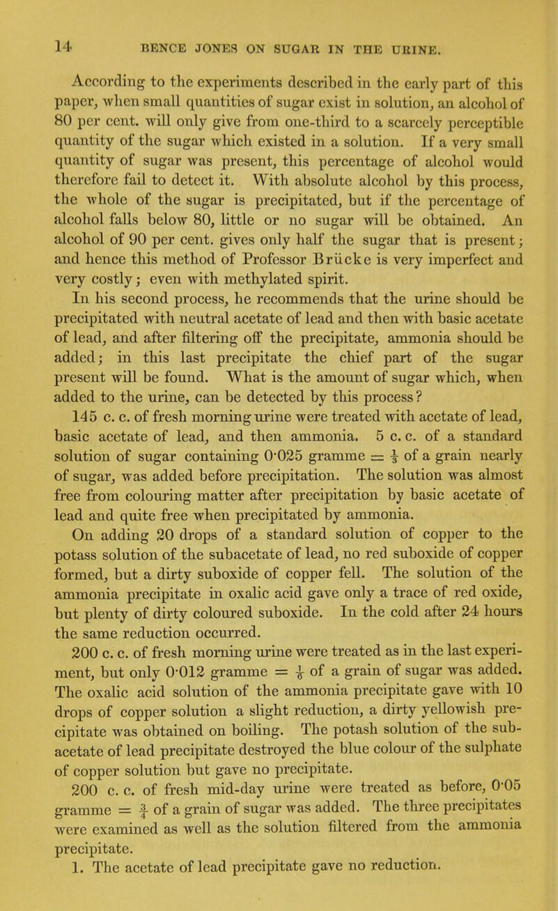 According to the experiments described in the eariy part of this paper, when small quantities of sugar exist in solution, an alcohol of 80 per cent, will only give from one-third to a scarcely perceptible quantity of the sugar which existed in a solution. If a very small quantity of sugar was present, this percentage of alcohol would therefore fail to detect it. With absolute alcohol by this process, the whole of the sugar is precipitated, but if the percentage of alcohol falls below 80, little or no sugar will be obtained. An alcohol of 90 per cent, gives only half the sugar that is present; and hence this method of Professor Briicke is very imperfect and very costly; even with methylated spirit. In his second process, he recommends that the urine should be precipitated with neutral acetate of lead and then with basic acetate of lead, and after filtering off the precipitate, ammonia should be added; in this last precipitate the chief part of the sugar present will be found. What is the amount of sugar which, when added to the urine, can be detected by this process ? 145 c. c. of fresh morning urine were treated with acetate of lead, basic acetate of lead, and then ammonia. 5 c. c. of a standard solution of sugar containing 0*025 gramme = | of a grain nearly of sugar, was added before precipitation. The solution was almost free from colouring matter after precipitation by basic acetate of lead and quite free when precipitated by ammonia. On adding 20 drops of a standard solution of copper to the potass solution of the subacetate of lead, no red suboxide of copper formed, but a dirty suboxide of copper fell. The solution of the ammonia precipitate in oxalic acid gave only a trace of red oxide, but plenty of dirty coloured suboxide. In the cold after 24 hours the same reduction occurred. 200 c. c. of fresh morning urine were treated as in the last experi- ment, but only 0-012 gramme = ^ of a grain of sugar was added. The oxalic acid solution of the ammonia precipitate gave with 10 drops of copper solution a slight reduction, a dirty yellowish pre- cipitate was obtained on boiling. The potash solution of the sub- acetate of lead precipitate destroyed the blue colour of the sulphate of copper solution but gave no precipitate. 200 c. c. of fresh mid-day urine were treated as before, 0-05 gramme = f of a grain of sugar was added. The three precipitates were examined as well as the solution filtered from the ammonia precipitate. 1. The acetate of lead precipitate gave no reduction.