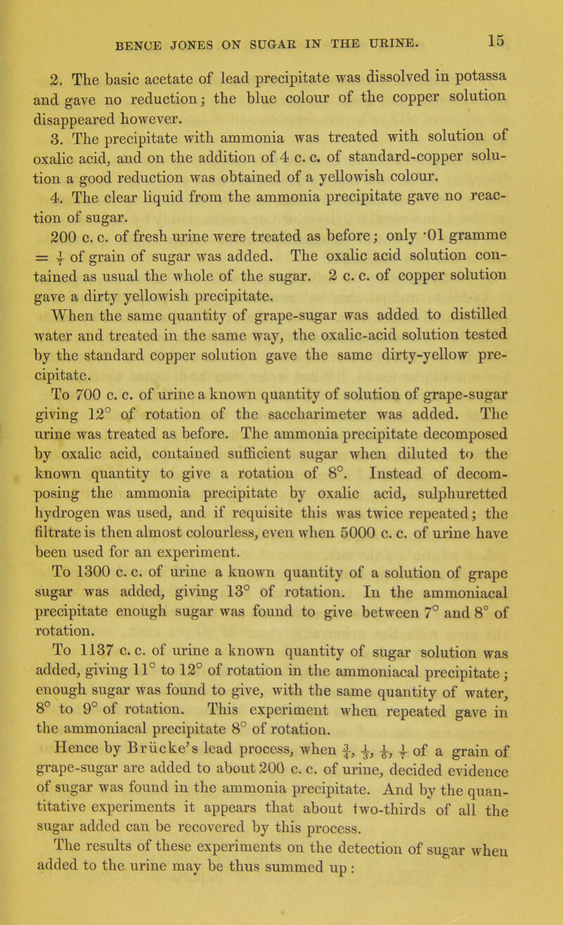 2. The basic acetate of lead precipitate was dissolved in potassa and gave no reduction; the blue colour of the copper solution disappeared however. 3. The precipitate with ammonia was treated with solution of oxalic acid, and on the addition of 4 c. c. of standard-copper solu- tion a good reduction was obtained of a yellowish colour. 4. The clear liquid from the ammonia precipitate gave no reac- tion of sugar. 200 c. c. of fresh urine were treated as before; only -01 gramme = -f of grain of sugar was added. The oxalic acid solution con- tained as usual the whole of the sugar. 2 c. c. of copper solution gave a dirty yellowish precipitate. When the same quantity of grape-sugar vras added to distilled water and treated in the same way, the oxalic-acid solution tested by the standard copper solution gave the same dirty-yellow pre- cipitate. To 700 c. c. of urine a known quantity of solution of grape-sugar giving 12° of rotation of the saccharimeter was added. The urine was treated as before. The ammonia precipitate decomposed by oxalic acid, contained sufficient sugar when diluted to the known quantity to give a rotation of 8°. Instead of decom- posing the ammonia precipitate by oxalic acid, sulphuretted hydrogen was used, and if requisite this was twice repeated; the filtrate is then almost colourless, even when 5000 c. c. of urine have been used for an experiment. To 1300 c. c. of urine a known quantity of a solution of grape sugar was added, giving 13° of rotation. In the ammoniacal precipitate enough sugar was found to give between 7° and 8° of rotation. To 1137 c. c. of urine a known quantity of sugar solution was added, giving 11° to 12° of rotation in the ammoniacal precipitate; enough sugar was found to give, with the same quantity of water, 8° to 9° of rotation. This experiment when repeated gave in the ammoniacal precipitate 8° of rotation. Hence by Briicke's lead process, when f, i ^, J- of a grain of grape-sugar are added to about 200 c. c. of urine, decided evidence of sugar was found in the ammonia precipitate. And by the quan- titative experiments it appears that about two-thirds of all the sugar added can be recovered by this process. The results of these experiments on the detection of sugar when added to the urine may be thus summed up: