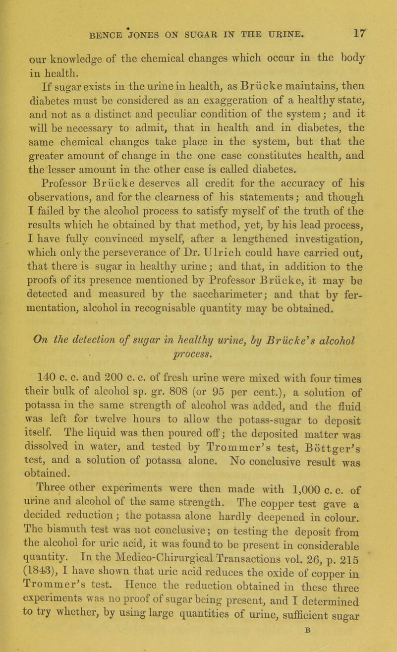 our knowledge of the chemical changes which occur in the hody in health. If sugar exists in the urine in health, as Briieke maintains, then diabetes must be considered as an exaggeration of a healthy state, and not as a distinct and peculiar condition of the system; and it will be necessary to admit, that in health and in diabetes, the same chemical changes take place in the system, but that the greater amount of change in the one case constitutes health, and the lesser amount in the other case is called diabetes. Professor Briicke deserves all credit for the accuracy of his observations, and for the clearness of his statements; and though I failed by the alcohol process to satisfy myself of the truth of the results which he obtained by that method, yet, by his lead process, I have fully convinced myself, after a lengthened investigation, which only the perseverance of Dr. Ulrich could have carried out, that there is sugar in healthy urine; and that, in addition to the proofs of its presence mentioned by Professor Briicke, it may be detected and measured by the saccharimeter; and that by fer- mentation, alcohol in recognisable quantity may be obtained. On the detection of sugar in healthy urine, by Briicke''s alcohol process. 140 c. c. and 200 c. c. of fresh urine were mixed with four times their bulk of alcohol sp. gr. 808 (or 95 per cent.), a solution of potassa in the same strength of alcohol was added, and the fluid was left for twelve hours to allow the potass-sugar to deposit itself. The liquid was then poui'cd oflF; the deposited matter was dissolved in water, and tested by Trommer's test, Bottger^s test, and a solution of potassa alone. No conclusive result was obtained. Three other experiments were then made with 1,000 c. c. of urine and alcohol of the same strength. The copper test gave a decided reduction; the potassa alone hardly deepened in colour. The bismuth test was not conclusive; on testing the deposit from the alcohol for ui-ic acid, it was found to be present in considerable quantity. In the Medico-Chirurgical Transactions vol. 26, p. 215 (1843), I have shown that uric acid reduces the oxide of copper in Trommer's test. Hence the reduction obtained in these three experiments was no proof of sugar being present, and I determined to try whether, by using large quantities of urine, sufficient sugar B