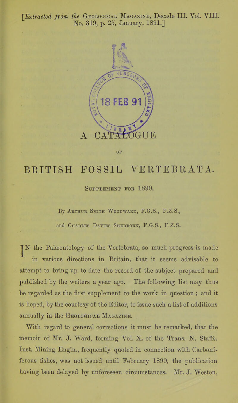 [Extracted from the Geologioal Magazine, Decade III. Vol. VIIL No. 319, p. 25, January, 1891.] OP BRITISH FOSSIL VERTEBRATA. Supplement fob 1890. By Arthur Smith Woodward, F.G.S., F.Z.S., and Charles Davies Sherborn, F.G.S., F.Z.S. jj^N the Palseontology of the Vertebrata, so much progress is made in various directions in Britain, that it seems advisable to attempt to bring up to date the record of the subject prepared and published by the writers a year ago. The following list may thus be regarded as the first supplement to the work in question ; and it is hoped, by the courtesy of the Editor, to issue such a list of additions annually in the Geological Magazine. With regard to general corrections it must be remarked, that the memoir of Mr. J. Ward, forming Yol. X. of the Trans, N. Staffs. Inst. Mining Engin., frequently quoted in connection with Carboni- ferous fishes, was not issued until February 1890, the publication having been delayed by unforeseen circumstances. Mr. J. Weston,