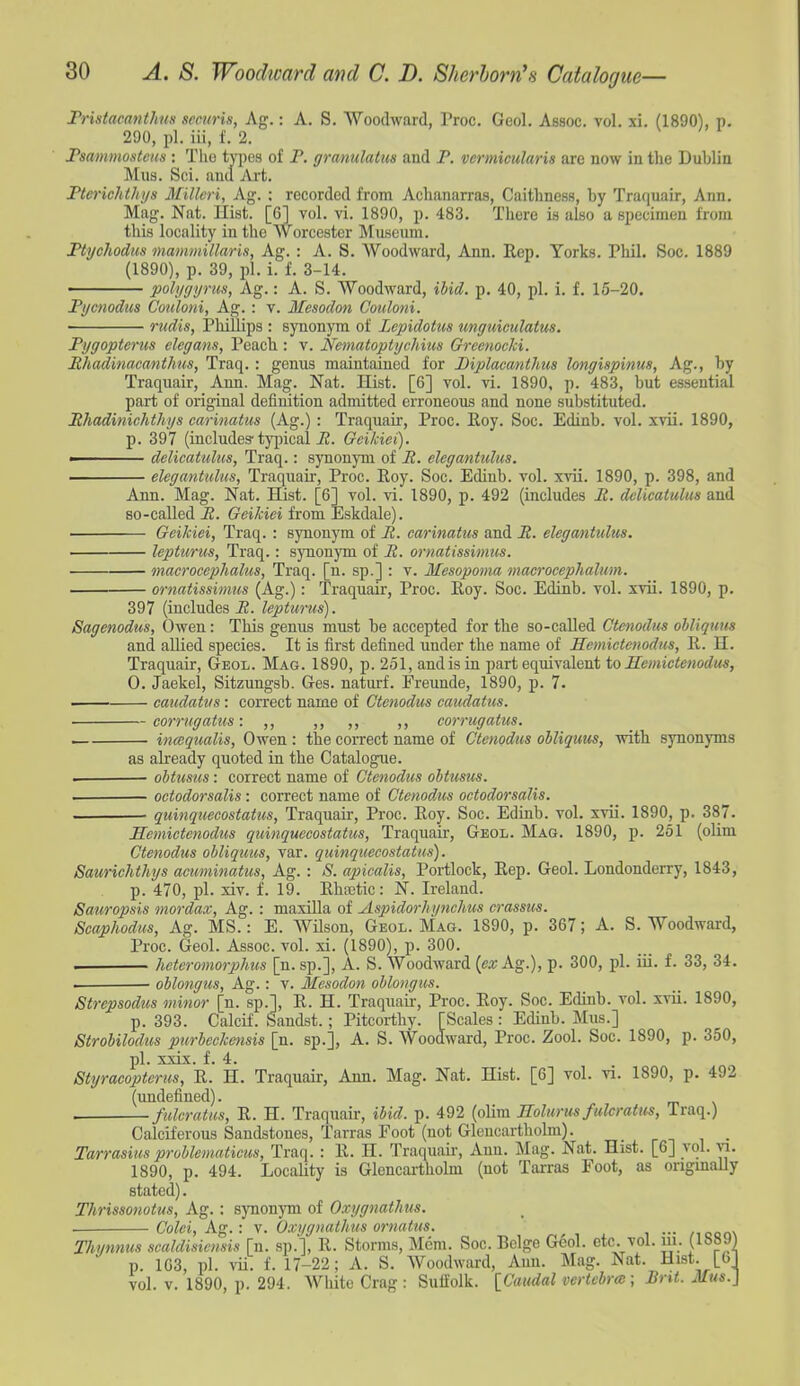 Fristacanthus seciiris, Ag.: A, S. Woodward, Proc. Geol. Assoc. vol. xi. (1890), p. 290, pi. iii, f. 2. Fsanimosteus : Tlio tj^ies of P. gramlatus and P. vermicularis are now in the Dublin Mus. Sci. and Art. Fterichthys Millcri, Ag. ; recorded from Achanarras, Caithness, by Traquair, Ann. Mag. Nat. Hist. [6] vol. vi. 1890, p. 483. There is also a specimen from this locality in the Worcester Museum. Ftychodus mammillaris, Ag. : A. S. Woodward, Ann. Rep. Torks. Phil. Soc. 1889 (1890), p. 39, pi. i. f. 3-14. polygyrus, Ag.: A. S. Woodward, ihid. p. 40, pi. i. f. 16-20. Fycnodus Couloni, Ag. : v. Mesodon Couloni. rudis, Phillips : synonym of Lepidotus imguiculatus. Pygoptenis elegans, Peach : v. Nematoptychius Grccnocki. Mhadinacanthus, Traq. : genus maintained for Diplacanthus longispinus, Ag., by Traquair, Ann. Mag. Nat. Hist. [6] vol. vi. 1890. p. 483, but essential part of original definition admitted erroneous and none substituted. Mhadiniehthys carinatus (Ag.) : Traquair, Proc. Roy. Soc. Edinb. vol. xvii. 1890, p. 397 (includes-ty^ncal i2. Geikiei). • delicatultis, Traq.: synonym of R. elegantulus. elegantulus, Traquair, Proc. Roy. Soc. Ediub. vol. xvii. 1890, p. 398, and Ann. Mag. Nat. Hist. [6] vol. vi. 1890, p. 492 (includes R. delicatulus and so-called R. Geikiei from Eskdale). Geikiei, Traq. : synonym of R. carinatus and R. elegantulus. lepturus, Traq.: synonym of R. ornatissimus. onacrocephalus, Traq. [n. sp.] : v. Mesopoma macrocephalum. ornatissimus (Ag.): Traquair, Proc. Roy. Soc. Edinb. vol. xvii. 1890, p. 397 (includes R. lepturus). Sagenodus, Owen: This genus miist be accepted for the so-called Ctmodus ohliquus and allied species. It is first defined under the name of Hemictenodus, R. H. Traquair, Geol. Mag. 1890, p. 251, and is in part equivalent to Hemictenodus, 0. Jaekel, Sitzungsb. Ges. naturf. Freunde, 1890, p. 7. caudatus: correct name of Ctenodus caudatus. corrtigatus: ,, ,, ,, ,, corrugatus. inaqualis, Owen : the correct name of Ctenodus ohliquus, with synonyms as already quoted in the Catalogue. . obticsus: correct name of Ctenodus ohtusus. • octodorsalis: correct name of Ctenodus octodorsalis. quinquecostatus, Traquair, Proc. Roy. Soc. Edinb. vol. xvii. 1890, p. 387. Hemictenodus quinquecostatus, Traquair, Geol. Mag. 1890, p. 251 (olim Ctenodus obliquus, var. quinquecostatus). Saurichthys acuminatus, Ag. : S. apicalis, Portlock, Rep. Geol. Londonderry, 1843, p. 470, pi. xiv. f. 19. RhiEtic: N. Ireland. Sauropsis niordax, Ag.: maxilla of Aspidorhi/nchus crassus. Scaphodus, Ag. MS.: E. WHson, Geol. Mag. 1890, p. 367; A. S. Woodward, Proc. Geol. Assoc. vol. xi. (1890), p. 300. . hctcromorjjhus [n. sp.], A. S. Woodward (ea; Ag.), p. 300, pi. iii. f. 33, 34. oblongus, Ag.: v. Mesodon ohlongus. Strepsodtis minor [n. sp.], R. H. Traquair, Proc. Roy. Soc. Edinb. vol. xvii. 1890, p. 393. Calcif. Sandst. ; Pitcorthy. [Scales : Edinb. Mus.] Strobilodus purbcckensis [n. sp.], A. S. Woodward, Proc. Zool. Soc. 1890, p. 350, pi. xxix. f. 4. Styracopteriis, R. H. Traquair, Ann. Mag. Nat. Hist. [G] vol. vi. 1890, p. 492 (undefined). . fulcratus, R. H. Traquair, ibid. p. 492 (olim Eolurus fulcratus, Traq.) Calciferous Sandstones, Tarras Foot (not Gleucarthobn). Tarrasius problematicus, Traq. : R. H. Traquaii-, Ann. Mag. Nat. Hist. [6] vol. -v-i. 1890, p. 494. Locality is Glencartholm (not Tai-ras Foot, as origmaUy stated). Thrissonotus, Ag.: synonym of Oxygnathus. ■ Colei,Ag.: \. Oxi/gnathus ornatus. . . Thynnus scaldisiensis [n. sp.], R. Storms, Mem. Soc. Beige Geol. etc. vol. m. (1889 p. 1C3, pi. vii. f. 17-22; A. S. Woodward, Ann. Mag. Nat. Hist. [6 vol. V. 1890, p. 294. White Crag : Suffolk. [Caudal vertebra; lint. Mus.}