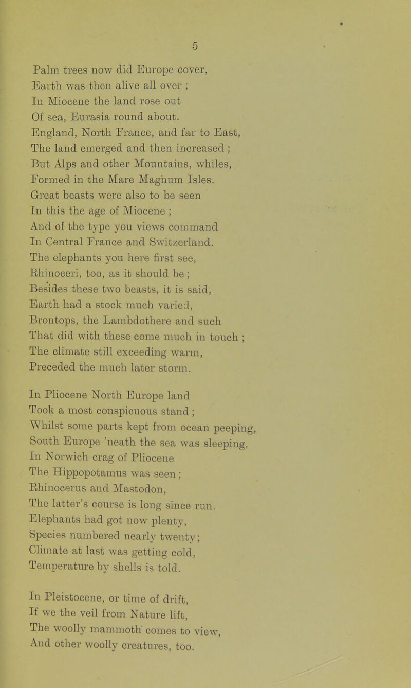 Palm trees now did Europe cover, Earth was then alive all over ; In Miocene the land rose out Of sea, Eurasia round about. England, North France, and far to East, The land emerged and then increased ; But xilps and other Mountains, whiles. Formed in the Mare Magnum Isles. Great beasts were also to be seen In this the age of Miocene ; And of the t3'pe you views command In Central France and Swit;^erland. The elephants you here first see, Ehinoceri, too, as it should be ; Besides these two beasts, it is said, Earth had a stock much varied, Brontops, the Lambdothere and such That did with these come nuich in touch ; The climate still exceeding warm, Preceded the much later storm. In Pliocene North Europe land Took a most conspicuous stand ; Whilst some parts kept from ocean peeping, South Europe 'neath the sea was sleeping. In Norwich crag of Pliocene The Hippopotamus was seen ; Ehinocerus and Mastodon, The latter's course is long since run. Elephants had got now plenty, Species numbered nearly twenty; Climate at last was getting cold. Temperature by shells is told. In Pleistocene, or time of drift. If we the veil from Nature lift. The woolly mammoth' comes to view. And other woolly creatures, too.