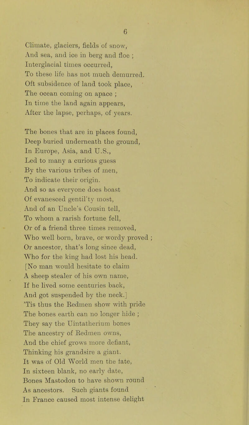 Climate, glaciers, fields of snow. And sea, and ice in berg and floe ; Interglacial times occurred, To these life has not much demurred. Oft subsidence of land took place, The ocean coming on apace ; In time the land again appears, After the lapse, perhaps, of years. The bones that are in places found, Deep buried underneath the ground, In Europe, Asia, and U.S., Led to many a curious guess By the various tribes of men, To indicate their origin. And so as everyone does boast Of evanesced gentil'ty most. And of an Uncle's Cousin tell. To whom a rarish fortune fell. Or of a friend three times removed. Who well born, brave, or wordy proved ; Or ancestor, that's long since dead, Who for the king had lost his head. [No man would hesitate to claim A sheep stealer of his own name. If he lived some centuries back, And got suspended by the neck.] 'Tis thus the Eedmen show with pride The bones earth can no longer hide ; They say the Uintatherium bones The ancestry of Eedmen owns. And the chief grows more defiant. Thinking his grandsire a giant. It was of Old World men the fate. In sixteen blank, no early date. Bones Mastodon to have shown round As ancestors. Such giants found In France caused most intense delight