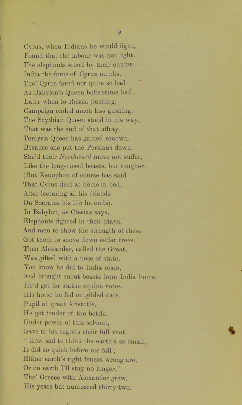 Cyrus, when Indians he would fight, Found that the labour was not light. The elephants stood by their chums— India the force of Cyrus numbs. Tho' Cyrus fared not quite so bad As Babylon''s Queen beforetime had.. Later when to Eussia pushing. Campaign ended much less gushing. The Scythian Queen stood iu his way, That was the end of that affray. Tomyris Queen has gained renown, Because she put the Persians down. She'd their Northward move not suffer, Like the long-nosed beasts, but tougher. (But Xenophon of course has said That Cyrus died at home in bed, After lecturing all his friends On Socrates his life he ends). In Babylon, as Ctesias says, Elephants figured in their plays, And men to show the strength of these Got them to shove down cedar trees. Then Alexander, called the Great, Was gifted with a nose of state. You know he did to India roam. And brought snout beasts from India home. He'd get for statue equine votes, His horse he fed on gilded oats. Pupil of great Aristotle, He got fonder of the bottle. Under power of this solvent, Gave to his regrets their full vent.  How sad to think the earth's so small, It did so quick before me fall; Either earth's right fences wrong are, Or on earth I'll stay no longer, The' Greece with Alexander grew, His years but numbered thirty-two.
