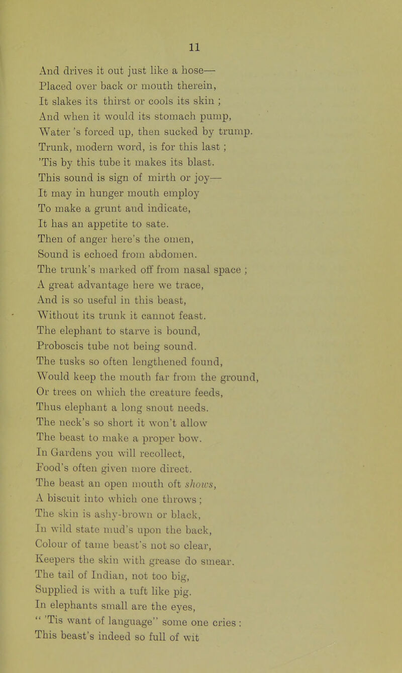 And drives it out just like a hose— Placed over back or mouth therein, It slakes its thirst or cools its skin ; And when it would its stomach pump, Water's forced up, then sucked by trump. Trunk, modern word, is for this last; 'Tis by this tube it makes its blast. This sound is sign of mirth or joy— It may in hunger mouth employ To make a grunt and indicate, It has an appetite to sate. Then of anger here's the omen, Sound is echoed from abdomen. The trunk's marked off from nasal space ; A great advantage hei^e we trace. And is so useful in this beast. Without its trunk it cannot feast. The elephant to starve is bound. Proboscis tube not being sound. The tusks so often lengthened found, Would keep the mouth far from the ground. Or trees on which the creature feeds, Thus elephant a long snout needs. The neck's so short it won't allow The beast to make a proper bow. In Gardens you will recollect, Food's often given more direct. The beast an open mouth oft shows, A biscuit into which one throws ; The skin is ashy-brown or black, In wild state mud's upon the back. Colour of taine beast's not so clear. Keepers the skin with grease do smear. The tail of Indian, not too big. Supplied is with a tuft like pig. In elephants small are the eyes,  'Tis want of language some one cries : This beast's indeed so full of wit