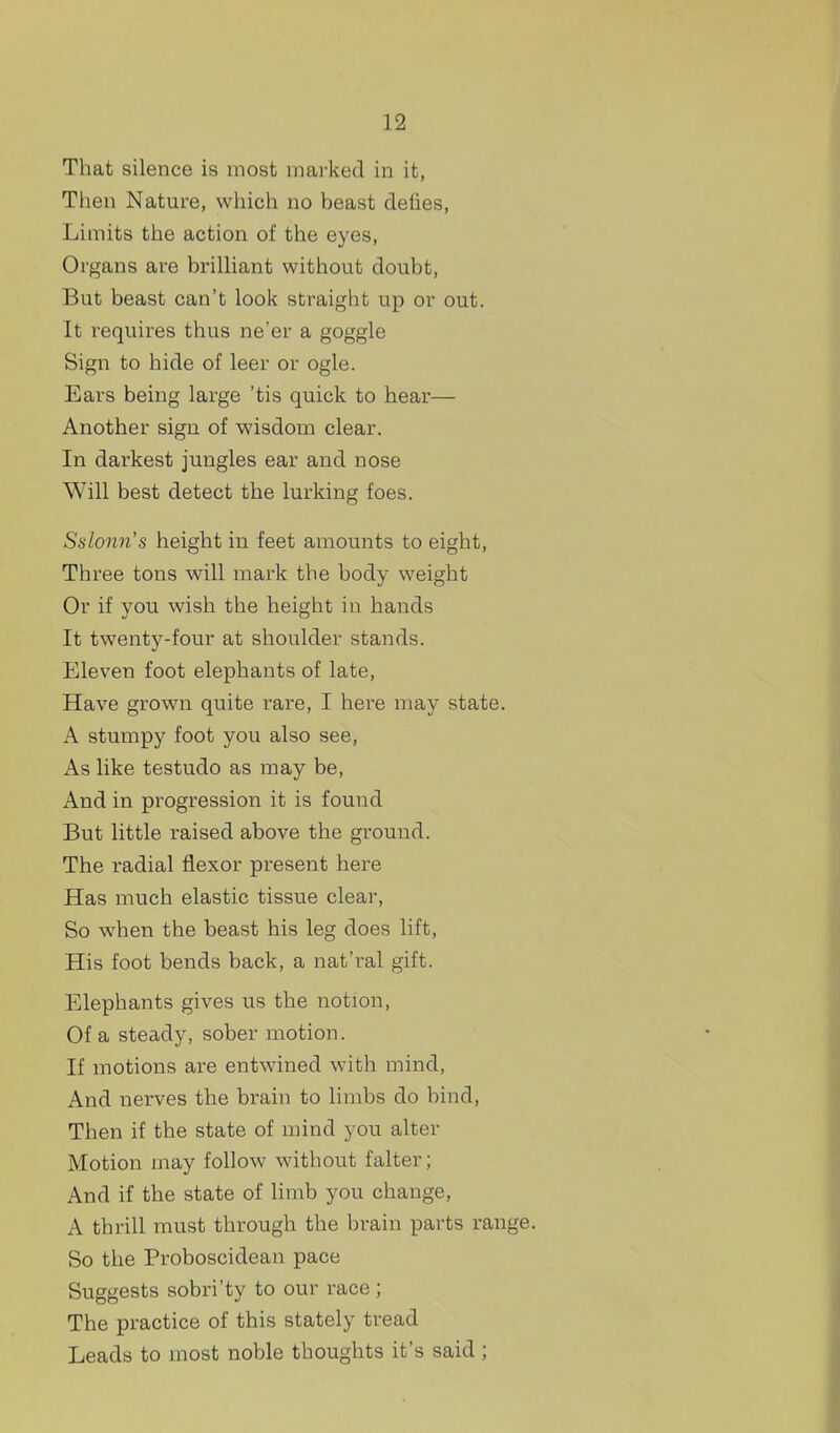 That silence is most mai'ked in it, Then Nature, which no beast defies, Limits the action of the eyes. Organs are brilliant without doubt. But beast can't look straight up or out. It requires thus ne'er a goggle Sign to hide of leer or ogle. Ears being large 'tis quick to hear— Another sign of wisdom clear. In darkest jungles ear and nose Will best detect the lurking foes. Sslonn's height in feet amounts to eight, Three tons will mark the body weight Or if you wish the height in hands It twenty-four at shoulder stands. Eleven foot elephants of late, Have grown quite rare, I here may state. A stumpy foot you also see, As like testudo as may be. And in progression it is found But little raised above the ground. The radial flexor present here Has much elastic tissue clear. So when the beast his leg does lift. His foot bends back, a nat'ral gift. Elephants gives us the notion, Of a steady, sober motion. If motions are entwined with mind. And nerves the brain to limbs do bind, Then if the state of mind you alter Motion may follow without falter; And if the state of limb you change, A thrill must through the brain parts range. So the Proboscidean pace Suggests sobri'ty to our race ; The practice of this stately tread Leads to most noble thoughts it's said;