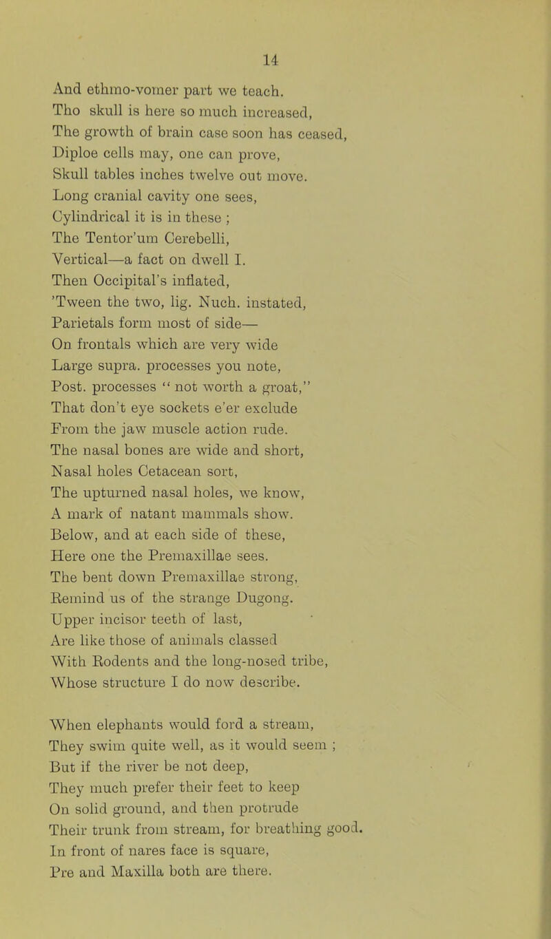 And etlimo-vomer part we teach. Tho skull is here so much increased, The growth of brain case soon has ceased, Diploe cells may, one can prove, Skull tables inches twelve out move. Long cranial cavity one sees. Cylindrical it is in these ; The Tentor'um Cerebelli, Vertical—a fact on dwell I. Then Occipital's inflated, 'Tween the two, lig. Nuch. instated, Parietals form most of side— On frontals which are very wide Large supra, processes you note, Post, processes  not worth a groat, That don't eye sockets e'er exclude From the jaw muscle action rude. The nasal bones are wide and short, Nasal holes Cetacean sort, The upturned nasal holes, we know, A mark of natant mammals show. Below, and at each side of these. Here one the Premaxillae sees. The bent down Premaxillae strong, Eemind us of the strange Dugong. Upper incisor teeth of last. Are like those of animals classed With Eodents and the long-nosed tribe, Whose structure I do now describe. When elephants would ford a stream. They swim quite well, as it would seem ; But if the river be not deep, They much prefer their feet to keep On solid ground, and then protrude Their trunk from stream, for breathing good In front of nares face is square, Pre and Maxilla both are there.