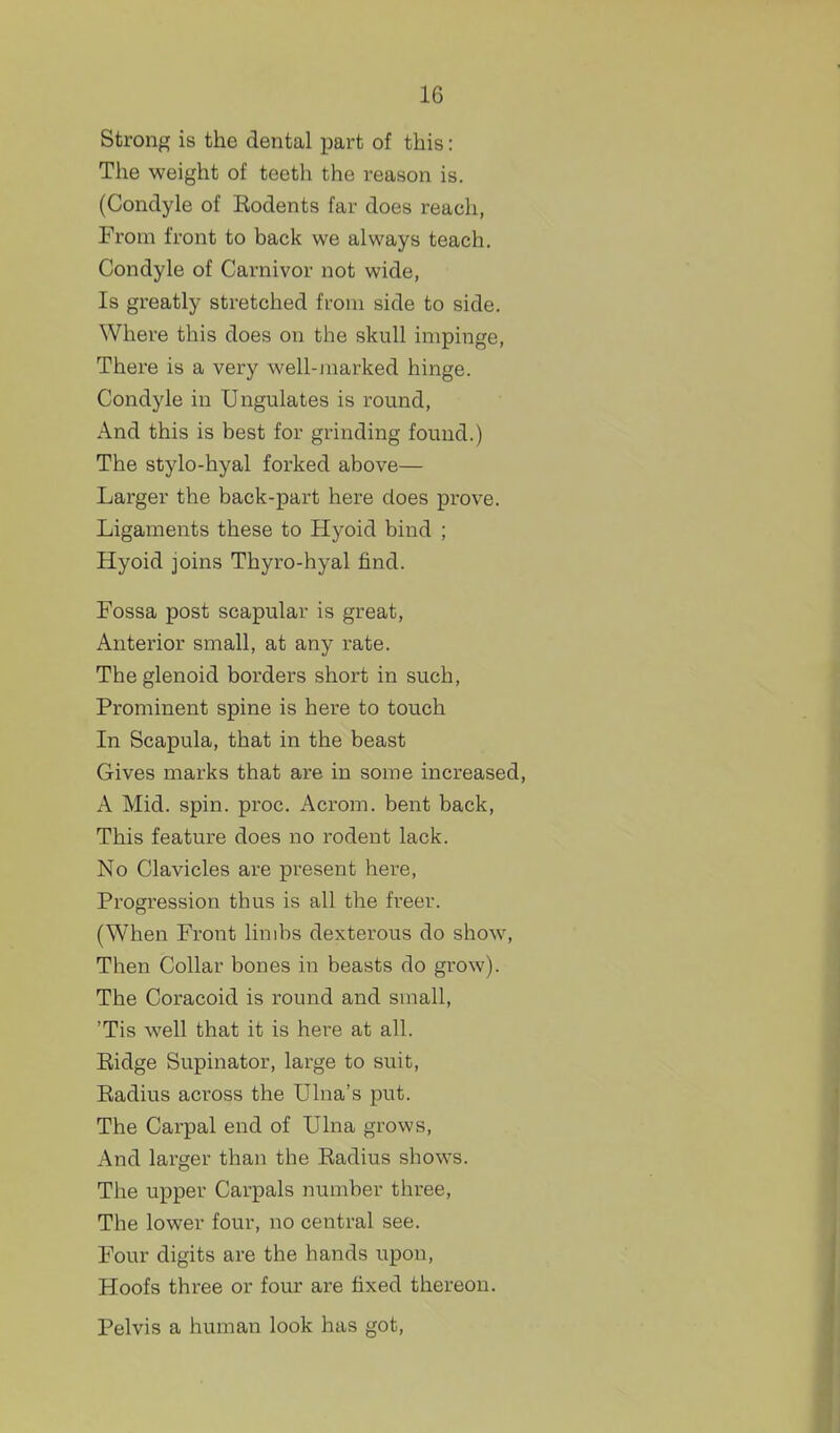 Strong is the dental part of this: Tlie weight of teeth the reason is. (Condyle of Rodents far does reach, From front to back we always teach. Condyle of Carnivor not wide, Is greatly stretched from side to side. Where this does on the skull impinge, There is a very well-jnarked hinge. Condyle in Ungulates is round, And this is best for grinding found.) The stylo-hyal forked above— Larger the back-part here does prove. Ligaments these to Hyoid bind ; Hyoid joins Thyro-hyal find. Fossa post scapular is great, Anterior small, at any rate. The glenoid borders short in such, Prominent spine is here to touch In Scapula, that in the beast Gives marks that are in some increased, A Mid. spin. proc. Acrom. bent back, This feature does no rodent lack. No Clavicles are present here, Progression thus is all the freer. (When Front limbs dexterous do show, Then Collar bones in beasts do grow). The Coracoid is round and small, 'Tis well that it is here at all. Ridge Supinator, large to suit, Radius across the Ulna's put. The Carpal end of Ulna grows, And larger than the Radius shows. The upper Carpals number three. The lower four, no central see. Four digits are the hands upon. Hoofs three or four are fixed thereon. Pelvis a human look has got,