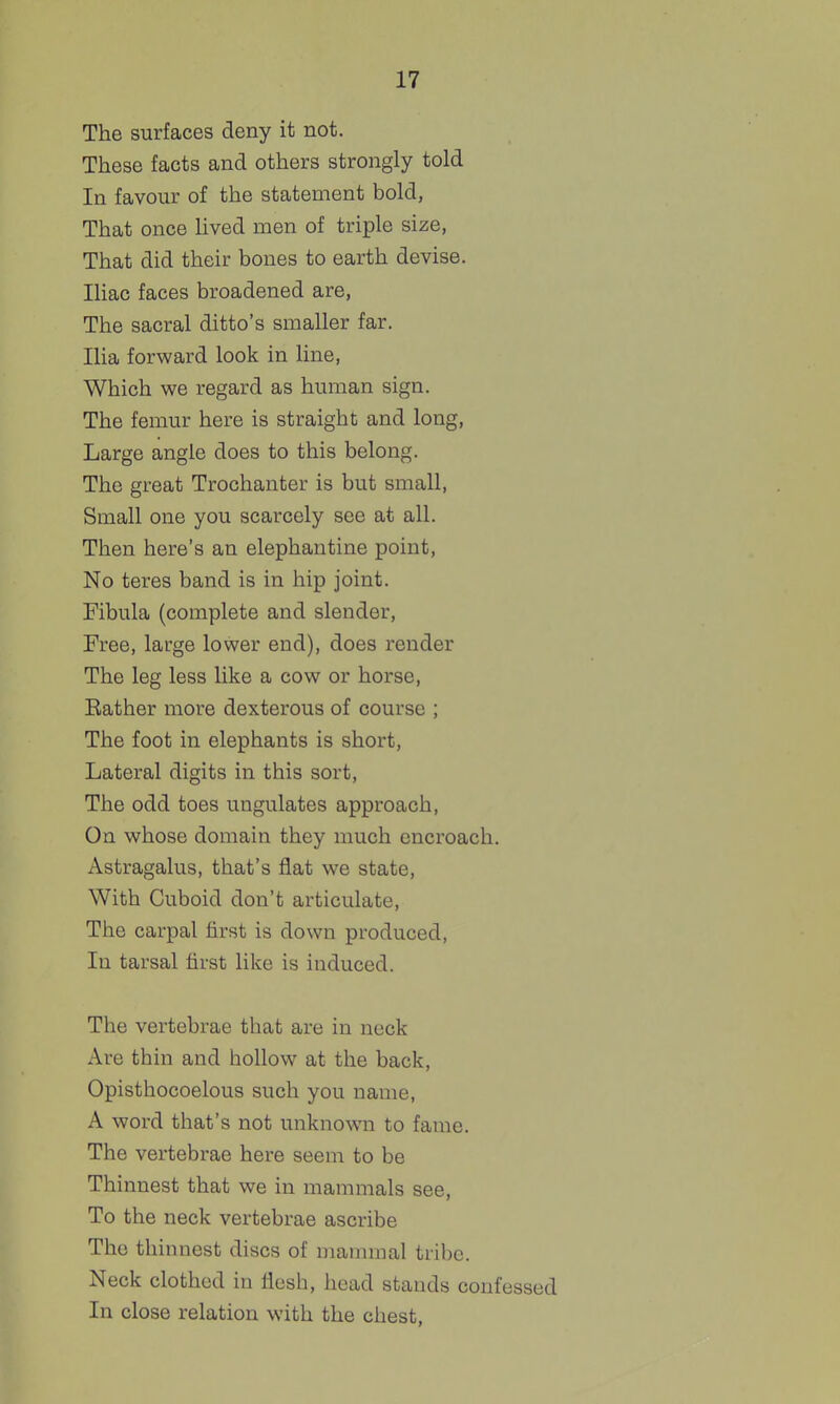 The surfaces deny it not. These facts and others strongly told In favour of the statement bold, That once Hved men of triple size, That did their bones to earth devise. Iliac faces broadened are. The sacral ditto's smaller far. Ilia forward look in line, Which we regard as human sign. The femur here is straight and long. Large angle does to this belong. The great Trochanter is but small, Small one you scarcely see at all. Then here's an elephantine point. No teres band is in hip joint. Fibula (complete and slender, Free, large lower end), does render The leg less like a cow or horse, Rather more dexterous of course ; The foot in elephants is short, Lateral digits in this sort, The odd toes ungulates approach, On whose domain they much encroach. Astragalus, that's flat we state, With Cuboid don't articulate, The carpal first is down produced, In tarsal first like is induced. The vertebrae that are in neck Are thin and hollow at the back, Opisthocoelous such you name, A word that's not unknown to fame. The vertebrae here seem to be Thinnest that we in mammals see, To the neck vertebrae ascribe The thinnest discs of mammal tribe. Neck clothed in flesh, head stands confessed In close relation with the chest,