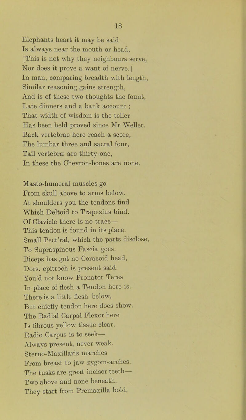 Elephants heart it may be said Is always near the mouth or head, [This is not why they neighbours serve, Nor does it prove a want of nerve.] In man, comparing breadth with length, Similar reasoning gains strength. And is of these two thoughts the fount. Late dinners and a bank account; That width of wisdom is the teller Has been held proved since Mr Weller. Back vertebrae here reach a score, The lumbar three and sacral four. Tail vertebrae are thirty-one, In these the Chevron-bones are none. Masto-humeral muscles go From skull above to arms below. At shoulders you the tendons find Which Deltoid to Trapezius bind. Of Clavicle there is no trace— This tendon is found in its place. Small Pect'ral, which the parts disclose, To Supraspinous Fascia goes. Biceps has got no Coracoid head, Dors, epitroch is present said. You'd not know Pronator Teres In place of flesh a Tendon here is. There is a httle flesh below, But chiefly tendon here does show. The Eadial Carpal Flexor here Is fibrous yellow tissue clear. Eadio Carpus is to seek— Always present, never weak. Sterno-Maxillaris marches From breast to jaw zygom-arches. The tusks are great incisor teeth— Two above and none beneath. They start from Premaxilla bold,