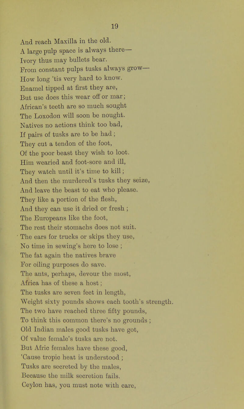 And reach Maxilla in the old. A large pulp space is always there— Ivory thus may bullets bear. From constant pulps tusks always grow- How long 'tis very hard to know. Enamel tipped at first they are, But use does this wear ofl or mar; African's teeth are so much sought The Loxodon will soon be nought. Natives no actions think too bad, If pairs of tusks are to be had ; They cut a tendon of the foot, Of the poor beast they wish to loot. Him wearied and foot-sore and ill, They watch until it's time to kill; And then the murdered's tusks they seize. And leave the beast to eat who please. They like a portion of the flesh, And they can use it dried or fresh ; The Europeans like the foot, The rest their stomachs does not suit. The ears for trucks or skips they use. No time in sewing's here to lose ; The fat again the natives brave For oiling purposes do save. The ants, perhaps, devour the most, Africa has of these a host; The tusks are seven feet in length, Weight sixty pounds shows each tooth's strength. The two have reached three fifty pounds, To think this common there's no grounds ; Old Indian males good tusks have got. Of value female's tusks are not. But Afric females have these good, 'Cause tropic heat is understood ; Tusks are secreted by the males. Because the milk secretion fails. Ceylon has, you must note with care.