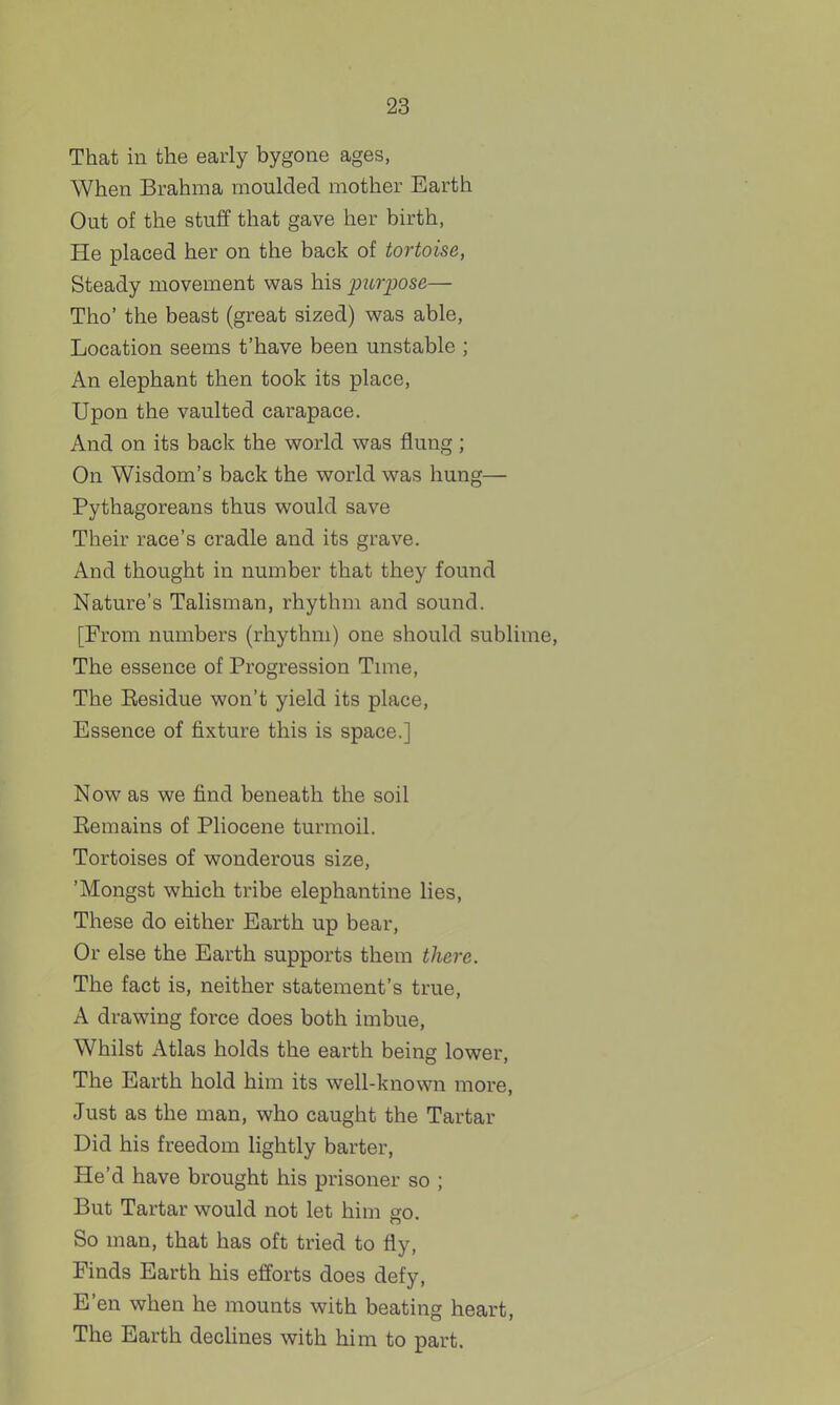 That in the early bygone ages, When Brahma moulded mother Earth Out of the stuff that gave her birth, He placed her on the back of tortoise, Steady movement was his purpose— Tho' the beast (great sized) was able, Location seems t'have been unstable ; An elephant then took its place. Upon the vaulted carapace. And on its back the world was flung; On Wisdom's back the world was hung— Pythagoreans thus would save Their race's cradle and its grave. And thought in number that they found Nature's Talisman, rhythm and sound. [From numbers (rhythm) one should sublime. The essence of Progression Tnue, The Eesidue won't yield its place. Essence of fixture this is space.] Now as we find beneath the soil Eemains of Pliocene turmoil. Tortoises of wonderous size, 'Mongst which tribe elephantine lies. These do either Earth up bear, Or else the Earth supports them there. The fact is, neither statement's true, A drawing force does both imbue, Whilst Atlas holds the earth being lower. The Earth hold him its well-known more, Just as the man, who caught the Tartar Did his freedom lightly barter, He'd have brought his prisoner so ; But Tartar would not let him go. So man, that has oft tried to fly. Finds Earth his efforts does defy. E'en when he mounts with beating heart. The Earth decHnes with him to part.