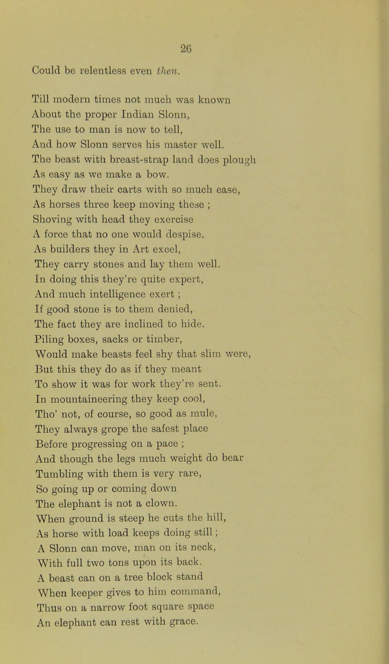 Could be relentless even tJten. Till modern times not much was known About the proper Indian Slonn, The use to man is now to tell, And how Slonn serves his master well. The beast witli breast-strap land does plough As easy as we make a bow. They draw their carts with so much ease, As horses three keep moving these ; Shoving with head they exercise A force that no one would despise. As builders they in Art excel. They carry stones and lay them well. In doing this they're quite expert, And much intelligence exert; If good stone is to them denied. The fact they are inclined to hide. Piling boxes, sacks or timber. Would make beasts feel shy that slim were. But this they do as if they meant To show it was for work they're sent. In mountaineering they keep cool, Tho' not, of course, so good as mule, They always grope the safest place Before progressing on a pace ; And though the legs much weight do bear Tumbling with them is very rare, So going up or coming down The elephant is not a clown. When ground is steep he cuts the hill, As horse with load keeps doing still; A Slonn can move, man on its neck. With full two tons upon its back. A beast can on a tree block stand When keeper gives to him command. Thus on a narrow foot square space An elephant can rest with grace.