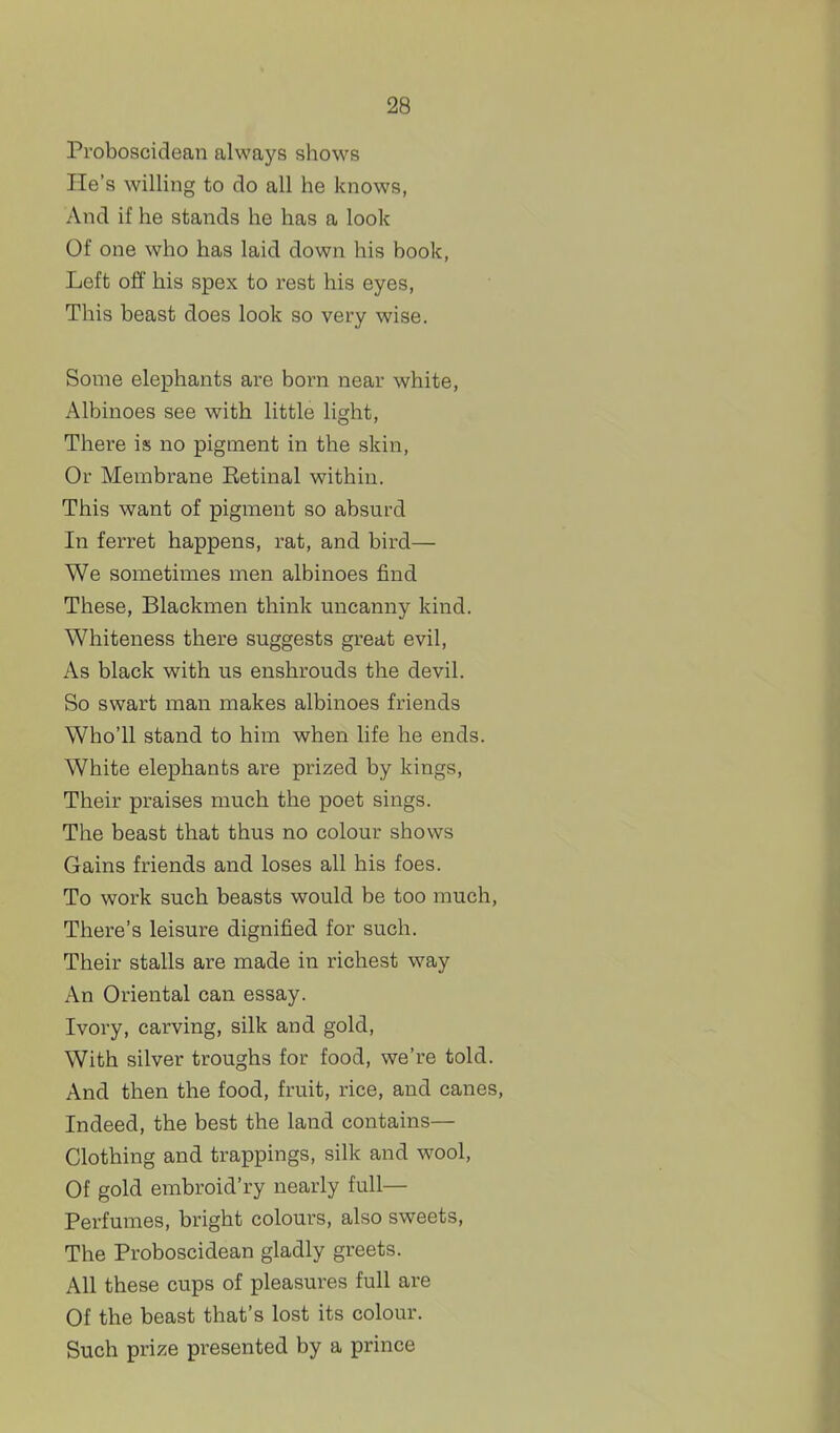 Proboscidean always shows He's willing to do all he knows, And if he stands he has a look Of one who has laid down his book, Left off his spex to rest his eyes. This beast does look so very wise. Some elephants are born near white, Albinoes see with little light, There is no pigment in the skin. Or Membrane Eetinal within. This want of pigment so absurd In ferret happens, rat, and bird— We sometimes men albinoes find These, Blackmen think uncanny kind. Whiteness there suggests great evil. As black with us enshrouds the devil. So swart man makes albinoes friends Who'll stand to him when life he ends. White elephants are prized by kings, Their praises much the poet sings. The beast that thus no colour shows Gains friends and loses all his foes. To work such beasts would be too much. There's leisure dignified for such. Their stalls are made in richest way An Oriental can essay. Ivory, carving, silk and gold. With silver troughs for food, we're told. And then the food, fruit, rice, and canes, Indeed, the best the land contains— Clothing and trappings, silk and wool. Of gold embroid'ry nearly full— Perfumes, bright colours, also sweets, The Proboscidean gladly greets. All these cups of pleasures full are Of the beast that's lost its colour. Such prize presented by a prince