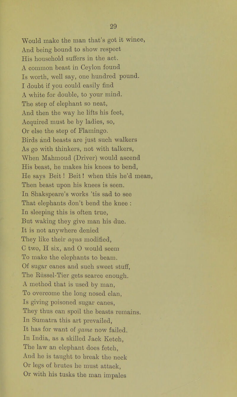 Would make the man that's got it wince, And being bound to show respect His household suffers in the act. A common beast in Ceylon found Is worth, well say, one hundred pound. I doubt if you could easily find A white for double, to your mind. The step of elephant so neat, And then the way he lifts his feet, Acquired must be by ladies, so. Or else the step of Flamingo. Birds and beasts are just such walkers As go with thinkers, not with talkers, When Mahmoud (Driver) would ascend His beast, he makes his knees to bend. He says Beit! Beit I when this he'd mean. Then beast upon his knees is seen. In Shakspeare's works 'tis sad to see That elephants don't bend the knee : In sleeping this is often true. But waking they give man his due. It is not anywhere denied They like their aqiui modified, C two, H six, and 0 would seem To make the elephants to beam. Of sugar canes and such sweet stuff, The Eiissel-Tier gets scarce enough. A method that is used by man. To overcome the long nosed clan, Is giving poisoned sugar canes. They thus can spoil the beasts remains. In Sumatra this art prevailed, It has for want of game now failed. In India, as a skilled Jack Ketch, The law an elephant does fetch. And he is taught to break the neck Or legs of brutes he must attack. Or with his tusks the man impales
