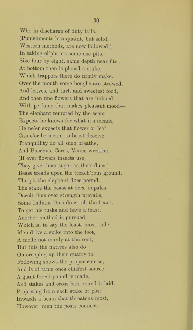 Who in discharge of duty fails. (Punishments less quaint, but solid, Western methods, are now followed.) In taking el'phants some use pits, Size four by eight, same depth near fits; At bottom then is placed a stake, Which trappers there do firmly make. Over the mouth some boughs are strewed, And leaves, and turf, and sweetest food. And then fine flowers that are imbued With perfume that makes pleasant mood— The elephant tempted by the scent, Expects he knows for what it's meant. He ne'er expects that flower or leaf Can e'er be meant to beast deceive, Tranquillity do all such breathe. And Bacchus, Ceres, Venus wreathe, (If ever flowers insects use, They give them sugar as their dues.) Beast treads upon the treach'rous ground, The pit the elephant does pound. The stake the beast at once impales. Deceit thus over strength prevails. Some Indians thus do catch the beast. To get his tusks and have a feast, Another method is pursued, Which is, to say the least, most rude, Men drive a spike into the foot, A mode not manly at the root. But this the natives also do On creeping up their quarry to. Following shows the proper course. And is of tame ones chiefest source, A giant forest pound is made. And stakes and cross-bars round it laid. Projecting from each stake or post Inwards a beam that threatens most. However men the posts connect,