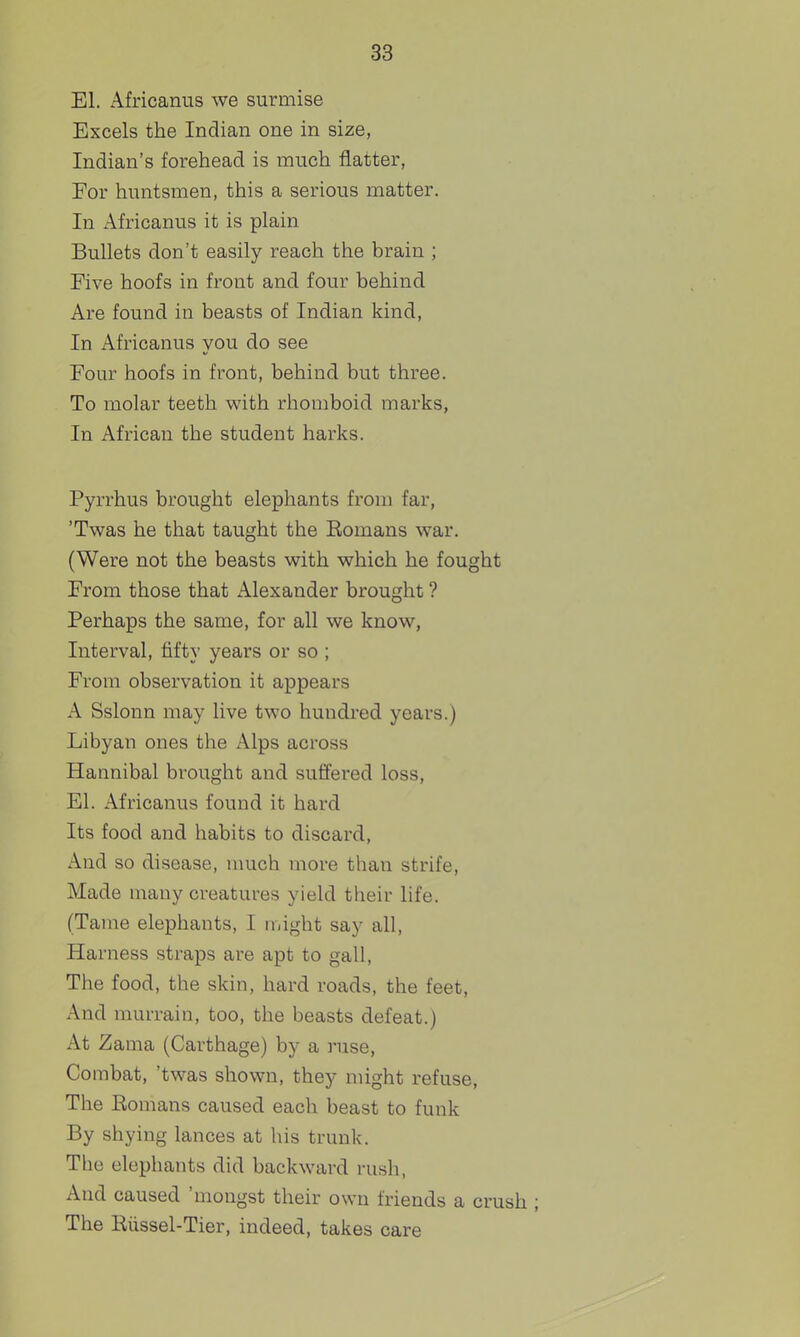 El. Africanus we surmise Excels the Indian one in size, Indian's forehead is much flatter, For huntsmen, this a serious matter. In i\.fricanus it is plain Bullets don't easily reach the brain ; Five hoofs in front and four behind Are found in beasts of Indian kind, In Africanus you do see Four hoofs in front, behind but three. To molar teeth with rhomboid marks, In African the student harks. Pyrrhus brought elephants from far, 'Twas he that taught the Eomans war. (Were not the beasts with which he fought From those that Alexander brought ? Perhaps the same, for all we know, Interval, fifty years or so ; From observation it appears A Sslonn may live two hundred years.) Libyan ones the Alps across Hannibal brought and suffered loss. El. Africanus found it hard Its food and habits to discard. And so disease, much more than strife. Made many creatures yield their life. (Tame elephants, I might say all. Harness straps are apt to gall, The food, the skin, hard roads, the feet. And murrain, too, the beasts defeat.) At Zama (Carthage) by a ruse, Combat, 'twas shown, they might refuse, The Eomans caused each beast to funk By shying lances at his trunk. The elephants did backward rush, And caused 'mongst their own friends a crush ; The Riissel-Tier, indeed, takes care