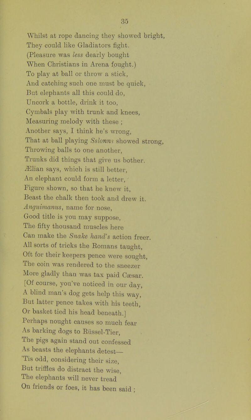 Whilst at rope dancing they showed bright, They could like Gladiators fight. (Pleasure was less dearly bought When Christians in Arena fought.) To play at ball or throw a stick, And catching such one must be quick, But elephants all this could do. Uncork a bottle, drink it too, Cymbals play with trunk and knees. Measuring melody with these ; x\nother saj's, I think he's wrong. That at ball playing Sslonns showed strong. Throwing balls to one another. Trunks did things that give us bother. iEhan says, which is still better, An elephant could form a letter. Figure shown, so that he knew it. Beast the chalk then took and drew it. Anguimanus, name for nose, Good title is you may suppose. The fifty thousand muscles here Can make the Snake hand's action freer. All sorts of tricks the Komans taught, Oft for their keepers pence were sought, The coin was rendered to the sneezer More gladly than was tax paid Ctesar. [Of course, you've noticed in our day, A blind man's dog gets help this way, But latter pence takes with his teeth. Or basket tied his head beneath.] Perhaps nought causes so much fear As barking dogs to Eiissel-Tier, The pigs again stand out confes.sed As beasts the elephants detest— 'Tis odd, considering their size. But triffles do distract the wise. The elephants will never tread On friends or foes, it has been said ;