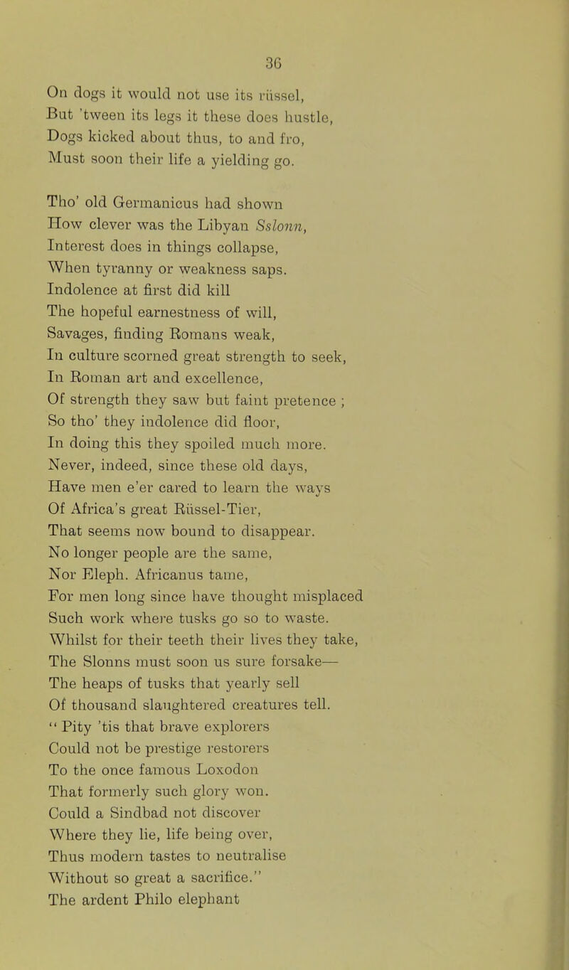 On dogs it would not use its riissel, But 'tween its legs it these does hustle, Dogs kicked about thus, to and fro, Must soon their life a yielding go. Tho' old Germanicus had shown How clever was the Libyan Sslonn, Interest does in things collapse, When tyranny or weakness saps. Indolence at first did kill The hopeful earnestness of will, Savages, finding Romans weak. In culture scorned great strength to seek. In Roman art and excellence, Of strength they saw but faint pretence ; So tho' they indolence did floor. In doing this they spoiled much more. Never, indeed, since these old days. Have men e'er cared to learn the ways Of Africa's great Riissel-Tier, That seems now bound to disappear. No longer people are the same, Nor Eleph. Africanus tame, For men long since have thought misplaced Such work where tusks go so to waste. Whilst for their teeth their lives they take, The Slonns must soon us sure forsake-— The heaps of tusks that yearly sell Of thousand slaughtered creatures tell. Pity 'tis that brave explorers Could not be prestige restorers To the once famous Loxodon That formerly such glory won. Could a Sindbad not discover Where they lie, life being over. Thus modern tastes to neutralise Without so great a sacrifice. The ardent Philo elephant