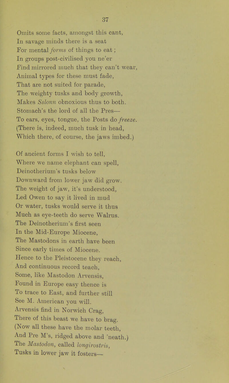 Omits some facts, amongst this cant, In savage minds there is a seat For mental forms of things to eat; In groups post-civilised you ne'er Find mirrored much that they can't wear, Animal types for these must fade, That are not suited for parade, The vreighty tusks and body growth, Makes Sslonn obnoxious thus to both. Stomach's the lord of all the Pres— To ears, eyes, tongue, the Posts do freeze. (There is, indeed, much tusk in head, Which there, of course, the jaws imbed.) Of ancient forms I wish to tell, Where we name elephant can spell, Deinotherium's tusks below Downward from lower jaw did grow. The weight of jaw, it's understood. Led Owen to say it lived in mud Or water, tusks would serve it thus Much as eye-teeth do serve Walrus. The Deinotherium's first seen In the Mid-Europe Miocene, The Mastodons in earth have been Since early times of Miocene. Hence to the Pleistocene they reach. And continuous record teach. Some, like Mastodon Arvensis, Found in Europe easy thence is To trace to East, and further still See M. American you will. Arvensis find in Norwich Crag, There of this beast we have to brag. (Now all these have the molar teeth. And Pre M's, ridged above and 'neath.) The Mastodon, called longirostris, Tusks in lower jaw it fosters—
