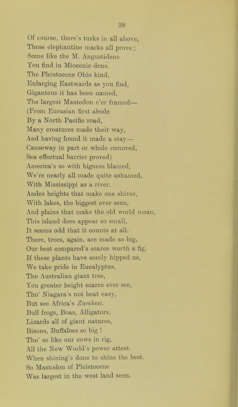 Of course, there's tusks in all above, These elephantine marks all prove ; Some like the M. Angustidens You find in Miocenic dens. The Pleistocene Ohio kind, Enlarging Eastwards as you find, Giganteus it has been named. The largest Mastodon e'er framed— (From Eurasian first abode By a North Pacific road, Many creatures made their way. And having found it made a stay— Causeway in part or whole removed, Sea effectual barrier proved) America's so with bigness blamed, We're nearly all made quite ashamed, With Mississippi as a river, Andes heights that make one shiver. With lakes, the biggest ever seen. And plains that make the old world mean This island does appear so small, It seems odd that it counts at all. There, trees, again, are made so big. Our best compared's scarce worth a fig. If these plants have sorely hipped us, We take pride in Eucalyptus, The Australian giant tree, You greater height scarce ever see, Tho' Niagara's not beat easy. But see Africa's Zambesi. Bull frogs. Boas, Alligators, Lizards all of giant natures. Bisons, Buffaloes so big ! Tho' so like our cows in rig, All the New World's power attest When shining's done to shine the best. So Mastodon of Pleistocene Was largest in the west land seen.