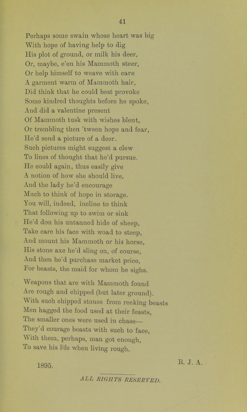 Perhaps some swain whose heart was big With hope of having help to dig His plot of ground, or milk his deer, Or, maybe, e'en his Mammoth steer. Or help himself to weave with care A garment warm of Mammoth hair, Did think that he could best provoke Some kindred thoughts before he spoke, And did a valentine present Of Mammoth tusk with wishes blent, Or trembling then 'tween hope and fear. He'd send a picture of a deer. Such pictures might suggest a clew To lines of thought that he'd pursue. He could again, thus easily give A notion of how she should live, And the lady he'd encourage Much to think of hope in storage. You will, indeed, incline to think That following up to swim or sink He'd don his untanned hide of sheep. Take care his face with woad to steep, And mount his Mammoth or his horse. His stone axe he'd sling on, of course. And then he'd purchase market price, For beasts, the maid for whom he sighs. Weapons that are with Mammoth found Ave rough and chipped (but later ground). With such chipped stones from reeking beast Men bagged the food used at their feasts, The smaller ones were used in chase— They'd courage beasts with such to face, With them, perhaps, man got enough, To save his life when living rough. 1895. ALL RIGHTS RESERVED.