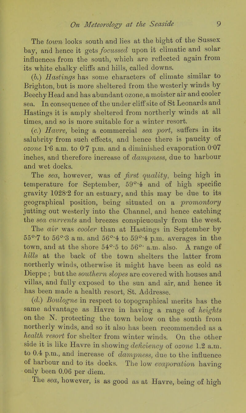 The town looks south and lies at the bight of the Sussex bay, and hence it gets focussed upon it climatic and solar influences from the south, which are reflected again from its white chalky cliffs and hills, called downs. (b.) Eastings has some characters of climate similar to Brighton, but is more sheltered from the westerly winds by Beechy Head and has abundant ozone, a moister air and cooler sea. In consequence of the under cliff site of St Leonards and Hastings it is amply sheltered from northerly winds at all times, and so is more suitable for a winter resort. (c.) Havre, being a commercial sea port, suffers in its salubrity from such effects, and hence there is paucity of ozone 1'6 a.m. to 07 p.m. and a diminished evaporation 0'07 inches, and therefore increase of dampness, due to harbour and wet docks. The sea, however, was of first quality, being high in temperature for September, 59°'4 and of high specific gravity 1028’2 for an estuary, and this may be due to its geographical position, being situated on a promontory jutting out westerly into the Channel, and hence catching the sea currents and breezes conspicuously from the west. The air was cooler than at Hastings in September by 55°7 to 560,3 a m. and 56°*4 to 59°'4 p.m. averages in the town, and at the shore 54Q-5 to 56°‘ a.m. also. A range of hills at the back of the town shelters the latter from northerly winds, otherwise it might have been as cold as Dieppe ; but the southern slopes are covered with houses and villas, and full)’- exposed to the sun and air, and hence it has been made a health resort, St. Addresse. (cl.) Boulogne in respect to topographical merits has the same advantage as Havre in having a range of heights on the N. protecting the town below on the south from northerly winds, and so it also has been recommended as a health resort for shelter from winter winds. On the other side it is like Havre in showing deficiency of ozone 1.2 a.m. to 0.4 p.m., and increase of dampness, due to the influence of harbour and to its docks. The low evaporation having only been 0.06 per diem. The sea, however, is as good as at Havre, being of high