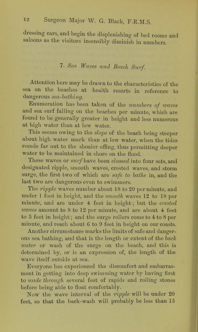 dressing cars, and begin the displenishing of bed rooms and saloons as the visitors insensibly diminish in numbers. 7. Sen Waves and Beach Surf. Attention here may be drawn to the characteristics of the sea on the beaches at health resorts in reference to dangerous sea-bathing. Enumeration has been taken of the numbers of waves and sea surf falling on the beaches per minute, which are found to be generally greater in height and less numerous at high water than at low water. This seems owing to the slope of the beach being steeper about high water mark than at low water, when the tides recede far out to the shoaler offing, thus permitting deeper water to be maintained in shore on the flood. These waves or surf have been classed into four sets, and designated ripple, smooth waves, crested waves, and storm surge, the first two of which are safe to bathe in, and the last two are dangerous even to swimmers. The ripple waves number about 18 to 20 per minute, and under 1 foot in height, and the smooth waves 12 to IS per minute, and are under 4 feet in height; but the crested waves amount to 8 to 12 per minute, and are about 4 feet to 5 feet in height; and the surge rollers come to 4 to 8 per minute, and reach about 6 to 9 feet in height on our coasts. Another circumstance marks the limits of safe and danger- ous sea bathing, and that is the length or extent of the back water or wash of the surge on the beach, and this is determined by, or is an expression of, the length of the wave itself outside at sea. Everyone has experienced the discomfort and embarras- ment in getting into deep swimming water by having first to wade through several feet of rapids and l’dling stones before being able to float comfortably. Now the wave interval of the ripple will be under 20 feet, so that the back-wash will probably be less than 15