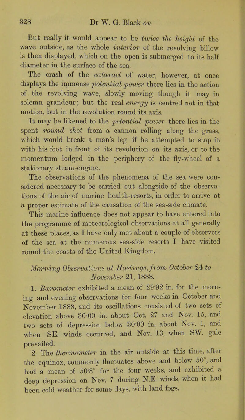 Bub really it would appear to be twice the height of the wave outside, as the whole interior of the revolving billow is then displayed, which on the open is submerged to its half diameter in the surface of the sea. The crash of the cataract of water, however, at once displays the immense potential power there lies in the action of the revolving wave, slowly moving though it may in solemn grandeur; but the real energy is centred not in that motion, but in the revolution round its axis. It may be likened to the potential power there lies in the spent round shot from a cannon rolling along the grass, which would break a man’s leg if he attempted to stop it with his foot in front of its revolution on its axis, or to the momentum lodged in the periphery of the fly-wheel of a stationary steam-engine. The observations of the phenomena of the sea were con- sidered necessary to be carried out alongside of the observa- tions of the air of marine health-resorts, in order to arrive at a proper estimate of the causation of the sea-side climate. This marine influence does not appear to have entered into the programme of meteorological observations at all generally at these places, as I have only met about a couple of observers of the sea at the numerous sea-side resorts I have visited round the coasts of the United Kingdom. Morning Observations at Hastings, from October 24 to November 21, 1888. 1. Barometer exhibited a mean of 29'92 in. for the morn- ing and evening observations for four weeks in October and November 1888, and its oscillations consisted of two sets of elevation above 30'00 iu. about Oct. 27 and Nov. 15, and two sets of depression below 3000 in. about Nov. 1, and when SE. winds occurred, and Nov. 13, when SW. gale prevailed. 2. The thermometer in the air outside at this time, after the equinox, commonly fluctuates above and below 50 , and had a mean of 50'8° for the four weeks, and exhibited a deep depression on Nov. 7 during N.E. winds, when it had been cold weather for some days, with land fogs.