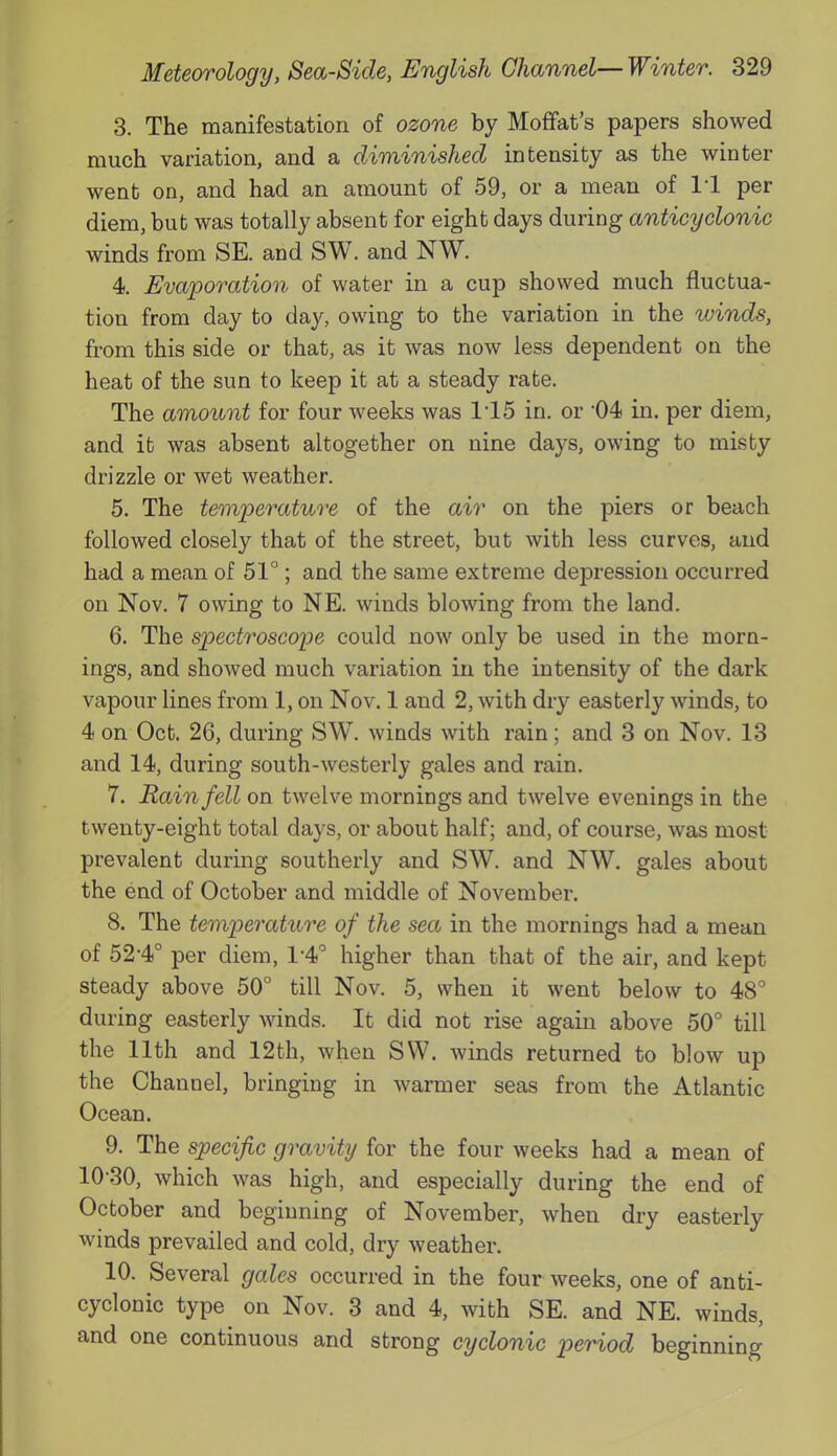 3. The manifestation of ozone by Moffat’s papers showed much variation, and a diminished intensity as the winter went on, and had an amount of 59, or a mean of 11 per diem, but was totally absent for eight days during anticyclonic winds from SE. and SW. and NW. 4. Evaporation of water in a cup showed much fluctua- tion from day to day, owing to the variation in the winds, from this side or that, as it was now less dependent on the heat of the sun to keep it at a steady rate. The amount for four weeks was 115 in. or 04 in. per diem, and it was absent altogether on nine days, owing to misty drizzle or wet weather. 5. The temperature of the air on the piers or beach followed closely that of the street, but with less curves, and had a mean of 51°; and the same extreme depression occurred on Nov. 7 owing to NE. winds blowing from the land. 6. The spectroscope could now only be used in the morn- ings, and showed much variation in the intensity of the dark vapour lines from 1, on Nov. 1 and 2, with dry easterly winds, to 4 on Oct. 26, during SW. winds with rain; and 3 on Nov. 13 and 14, during south-westerly gales and rain. 7. Rain fell on twelve mornings and twelve evenings in the twenty-eight total days, or about half; and, of course, was most prevalent during southerly and SW. and NW. gales about the end of October and middle of November. 8. The temperature of the sea in the mornings had a mean of 52-4° per diem, T4° higher than that of the air, and kept steady above 50° till Nov. 5, when it went below to 48° during easterly winds. It did not rise again above 50° till the 11th and 12th, when SW. winds returned to blow up the Channel, bringing in warmer seas from the Atlantic Ocean. 9. The specific gravity for the four weeks had a mean of 10-30, which was high, and especially during the end of October and beginning of November, when dry easterly winds prevailed and cold, dry weather. 10. Several gales occurred in the four weeks, one of anti- cyclonic type on Nov. 3 and 4, with SE. and NE. winds, and one continuous and strong cyclonic period beginning