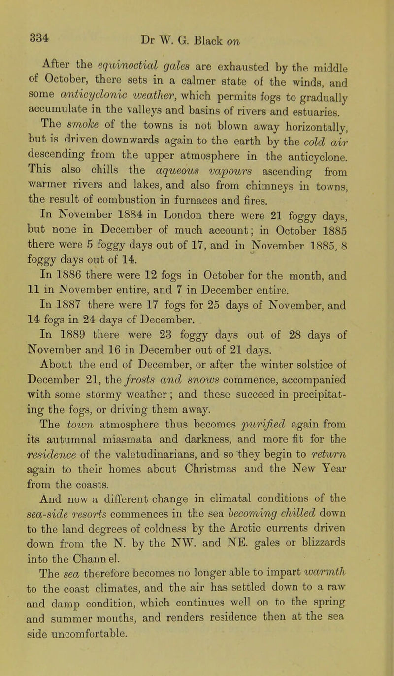 After the equinoctial gales are exhausted by the middle of October, there sets in a calmer state of the winds, and some anticyclonic weather, which permits fogs to gradually accumulate in the valleys and basins of rivers and estuaries. The smoke of the towns is not blown away horizontally, but is driven downwards again to the earth by the cold air descending from the upper atmosphere in the anticyclone. This also chills the aqueous vapours ascending from warmer rivers and lakes, and also from chimneys in towns, the result of combustion in furnaces and fires. In November 1884 in London there were 21 foggy days, but none in December of much account; in October 1885 there were 5 foggy days out of 17, and iu November 1885, 8 o foggy days out of 14. In 1886 there were 12 fogs in October for the month, and 11 in November entire, and 7 in December entire. In 1887 there were 17 fogs for 25 days of November, and 14 fogs in 24 days of December. In 1889 there were 23 foggy days out of 28 days of November and 16 in December out of 21 days. About the end of December, or after the winter solstice of December 21, the frosts and snows commence, accompanied with some stormy weather; and these succeed in precipitat- ing the fogs, or driving them away. The town atmosphere thus becomes purified again from its autumnal miasmata and darkness, and more fit for the residence of the valetudinarians, and so they begin to return again to their homes about Christmas and the New Year from the coasts. And now a different change in climatal conditions of the sea-side resorts commences in the sea becoming chilled down to the land degrees of coldness by the Arctic currents driven down from the N. by the NW. and NE. gales or blizzards into the Chann el. The sea therefore becomes no longer able to impart warmth to the coast climates, and the air has settled down to a raw and damp condition, which continues well on to the spring and summer months, and renders residence then at the sea side uncomfortable.