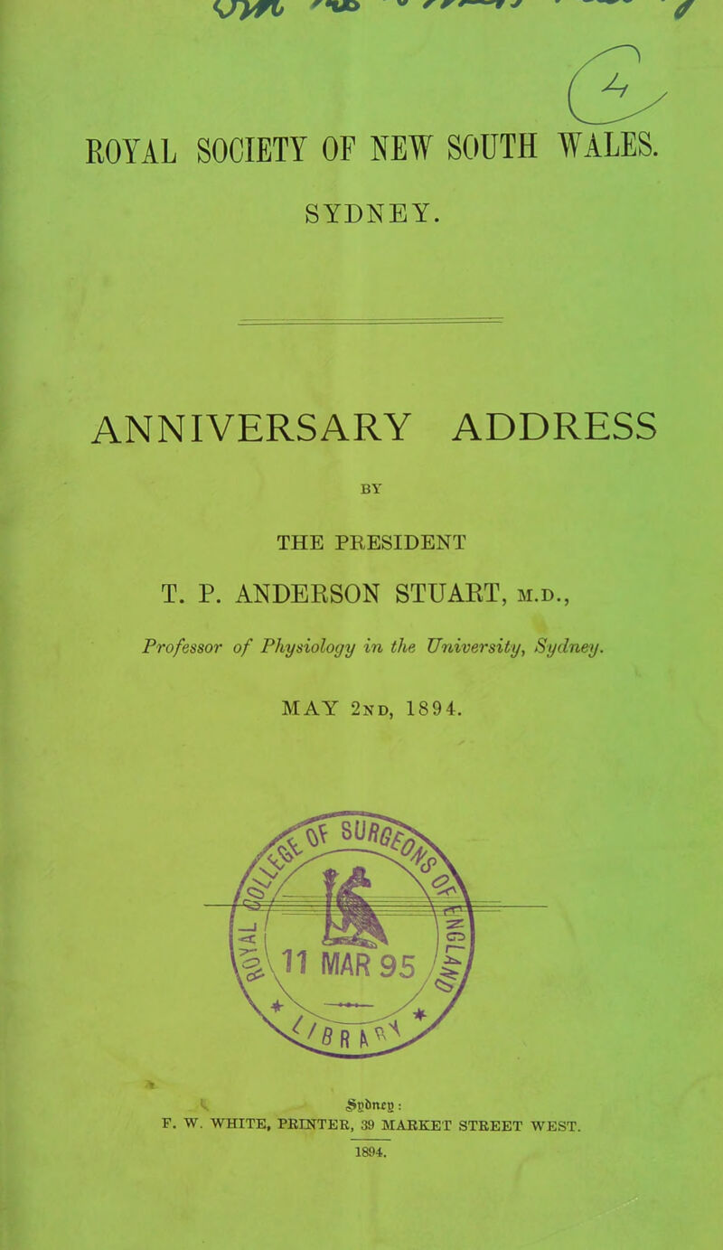 ROYAL SOCIETY OF NEW SOUTH WALES. SYDNEY. ANNIVERSARY ADDRESS BY THE PRESIDENT T. P. ANDERSON STUART, m.d., Professor of Physiology in the University, Sydney. MAY 2nd, 1894. F. W. WHITE, PRINTER, 39 MARKET STREET WEST. 1894.
