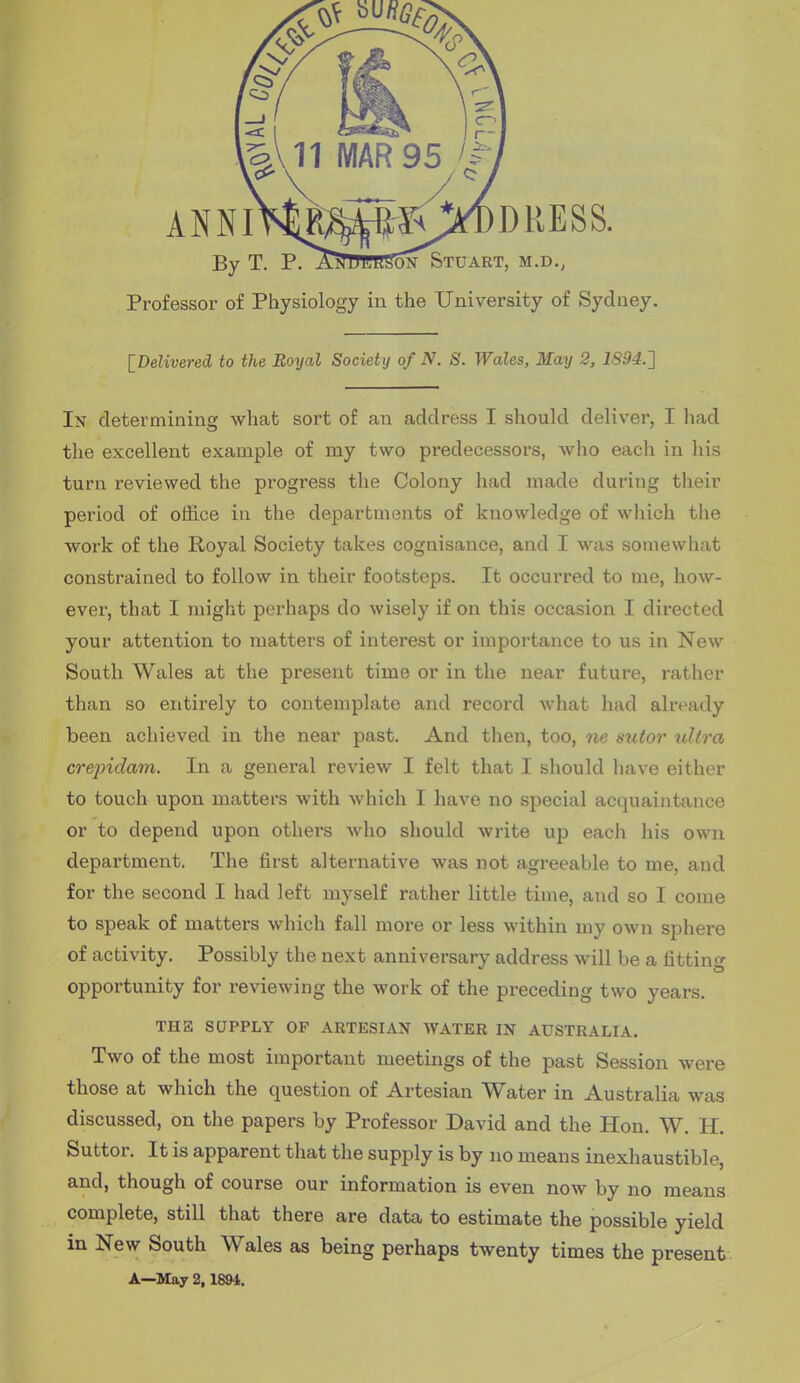 By T. P. AiTlTBRSoN Stuart, m.d., Professor of Physiology in the University of Sydney. IDelivered to the Royal Society of N. S. Wales, May 2, 1S94.2 In determining what sort of an address I should deliver, I had the excellent example of my two predecessors, who each in his turn reviewed the progress the Colony had made during their period of office in the departments of knowledge of which the work of the Royal Society takes cognisance, and I was somewhat constrained to follow in their footsteps. It occurred to me, how- ever, that I might perhaps do wisely if on this occasion I directed your attention to matters of interest or importance to us in New South Wales at the present time or in the near future, rather than so entirely to contemplate and record what had already been achieved in the near past. And then, too, ne sutor ultra crejndam. In a general review I felt that I should have either to touch upon matters with which I have no special acquaintance or to depend upon others who should write up each his own department. The first alternative was not agreeable to me, and for the second I had left myself rather little time, and so I come to speak of matters which fall more or less within my own sphere of activity. Possibly the next anniversary address will be a fitting opportunity for reviewing the work of the preceding two years. THE SUPPLY OF ARTESIAN WATER IN AUSTRALIA. Two of the most important meetings of the past Session were those at which the question of Artesian Water in Australia was discussed, on the papers by Professor David and the Hon. W. H. Suttor. It is apparent that the supply is by no means inexhaustible, and, though of course our information is even now by no means complete, still that there are data to estimate the possible yield in New South Wales as being perhaps twenty times the present. A—May 2,1894.